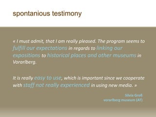 spontanious testimony
? I must admit, that I am really pleased. The program seems to
fulfill our expectations in regards to linking our
expositions to historical places and other museums in
Vorarlberg.
It is really easy to use, which is important since we cooperate
with staff not really experienced in using new media. ?
Silvia Gro?
vorarlberg museum (AT)
 