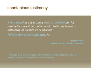 spontanious testimony
? La verdad es que estamos muy contentos con los
resultados que estamos obteniendo desde que tenemos
instalados los iBeaken en el pailebot.
Felicitaciones compartidas. *?
Ismael Garcia
Museu Maritim de Barcelona (ES)
*The truth is we are very happy with the results we have obtained since we
installed iBeaken in the schooner. Congratulations.
 