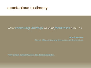 spontanious testimony
?Zeer eenvoudig, duidelijk en komt fantastisch over... *?
Bruno Remaut
Dienst Milieu-integratie Economie en Infrastructuur
*very simple, comprehensive and it looks fantastic...
 
