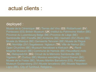 actual clients :
deployed :
Muse de la Cramique (BE) Tierras del Vino (ES) Riddarhuset (SV)
Ponteceso (ES) British Museum (UK) Institut du Patrimoine Wallon (BE)
Province du Luxembourg Belge (BE) Province de Lige (BE)
Sambreville (BE) Floreffe (BE) Andenne (BE) Vaxholm (SV) Rivo (BE)
Muse du Masque (BE) Gemeente Tervuren (BE) Muse de Pgue
(FR) Norrt?lje (SV) Sagalassos / Aglasun (TR) Ville de Namur (BE)
Open Churches (BE) Muzeum Narodowe w Kielcach (PL) Ren
Magritte Museum (BE) Commune de Hamois (BE) Heuvelland.mobi
(NL) Belogradchik (BG) Circuit de la Mmoire Sambreville (BE)
Vigoleno (IT) Durbuy (BE) Moretus wandeling District Ekeren (BE)
Muse de la Fraise (BE), Museu Maritim Barcelona (ES), Porcelain
Museum Gustavsberg (SV) Muse Iancelevici (BE) Muse Napoleon
Ligny (BE), City of Turnhout, Religiana,...
 