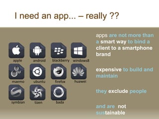 I need an app... C really ??
apps are not more than
a smart way to bind a
client to a smartphone
brand
expensive to build and
maintain
they exclude people
and are not
sustainable
apple android blackberry windows8
tizen badasymbian
maemo ubuntu firefox huawei
 