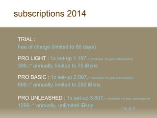 subscriptions 2014
TRIAL :
free of charge (limited to 60 days)
PRO LIGHT : 1x set-up 1.197,- (includes 1st year subscription)
399,-* annually, limited to 75 iBkns
PRO BASIC : 1x set-up 2.097,- (includes 1st year subscription)
699,-* annually, limited to 250 iBkns
PRO UNLEASHED : 1x set-up 3.897,- (includes 1st year subscription)
1299,-* annually, unlimited iBkns
* , $, ?
 