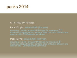 packs 2014
CITY / REGION Package :
Pack 10 Light : set-up 6.998- (first year)
recurring : 3.499,- annually PRO light for maximum 10
museums (departments), heritage sites or tourist office in one
area or city C 75 iBeakens per venue
Pack 10 Pro : set-up 8.498- (first year)
recurring : 5.249,- annually PRO light for maximum 5
museums (departments), heritage sites or tourist office in one
area or city C 250 iBeakens per venue
 