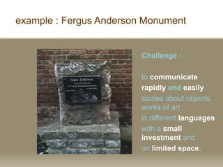 example : Fergus Anderson Monument
Challenge :
to communicate
rapidly and easily
stories about objects,
works of art
in different languages
with a small
investment and
on limited space.
 