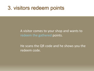 3. visitors redeem points
A visitor comes to your shop and wants to
redeem the gathered points.
He scans the QR code and he shows you the
redeem code.
 