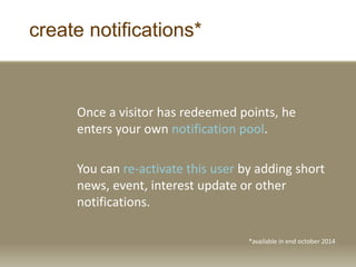create notifications*
Once a visitor has redeemed points, he
enters your own notification pool.
You can re-activate this user by adding short
news, event, interest update or other
notifications.
*available in end october 2014
 