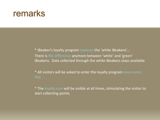 remarks
* iBeaken’s loyalty program replaces the ‘white iBeakens’...
There is NO difference anymore between ‘white’ and ‘green’
iBeakens. Data collected through the white iBeakens stays available.
* All visitors will be asked to enter the loyalty program once every
day.
* The loyalty icon will be visible at all times, stimulating the visitor to
start collecting points.
 