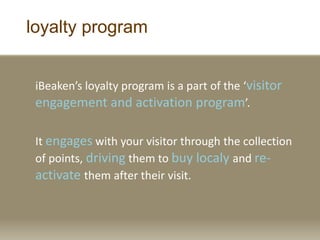 loyalty program
iBeaken’s loyalty program is a part of the ‘visitor
engagement and activation program’.
It engages with your visitor through the collection
of points, driving them to buy localy and re-
activate them after their visit.
 
