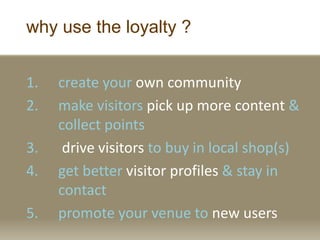 why use the loyalty ?
1. create your own community
2. make visitors pick up more content &
collect points
3. drive visitors to buy in local shop(s)
4. get better visitor profiles & stay in
contact
5. promote your venue to new users
 