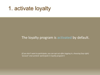 1. activate loyalty
The loyalty program is activated by default.
(If you don’t want to participate, you can opt out after logging in, choosing (top right)
‘account’ and uncheck ‘participate in loyalty program’)
 