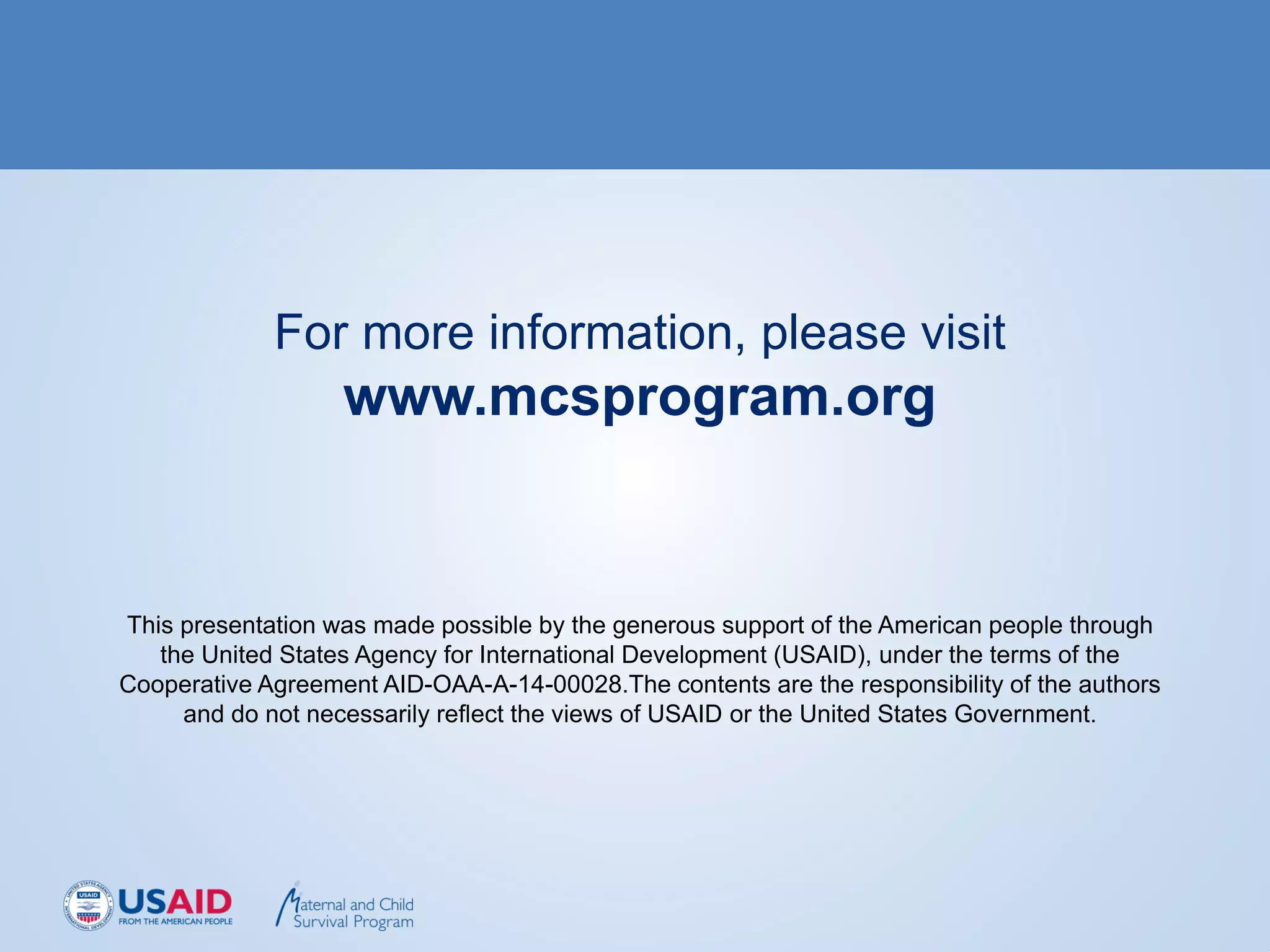 For more information, please visit
www.mcsprogram.org
This presentation was made possible by the generous support of the American people through
the United States Agency for International Development (USAID), under the terms of the
Cooperative Agreement AID-OAA-A-14-00028.The contents are the responsibility of the authors
and do not necessarily reflect the views of USAID or the United States Government.
 