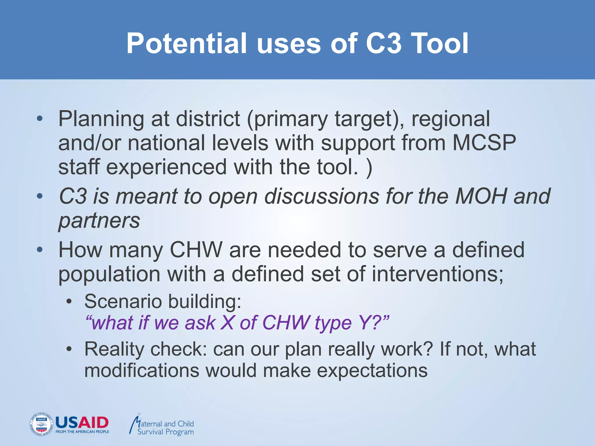 Potential uses of C3 Tool
• Planning at district (primary target), regional
and/or national levels with support from MCSP
staff experienced with the tool. )
• C3 is meant to open discussions for the MOH and
partners
• How many CHW are needed to serve a defined
population with a defined set of interventions;
• Scenario building:
“what if we ask X of CHW type Y?”
• Reality check: can our plan really work? If not, what
modifications would make expectations
 