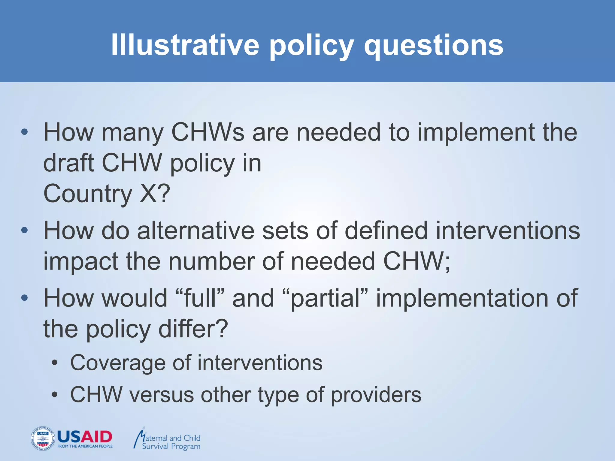 Illustrative policy questions
• How many CHWs are needed to implement the
draft CHW policy in
Country X?
• How do alternative sets of defined interventions
impact the number of needed CHW;
• How would “full” and “partial” implementation of
the policy differ?
• Coverage of interventions
• CHW versus other type of providers
 