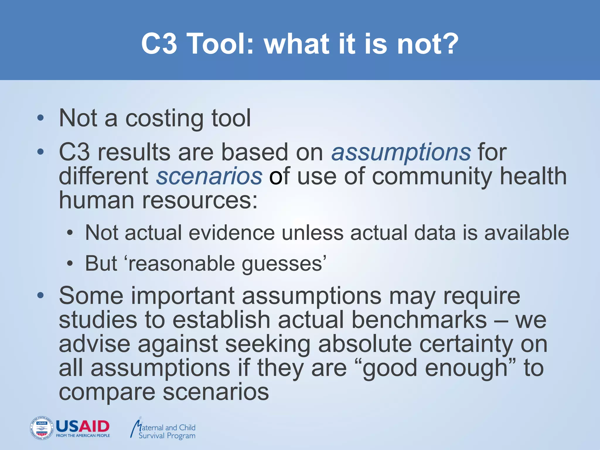 C3 Tool: what it is not?
• Not a costing tool
• C3 results are based on assumptions for
different scenarios of use of community health
human resources:
• Not actual evidence unless actual data is available
• But ‘reasonable guesses’
• Some important assumptions may require
studies to establish actual benchmarks – we
advise against seeking absolute certainty on
all assumptions if they are “good enough” to
compare scenarios
 