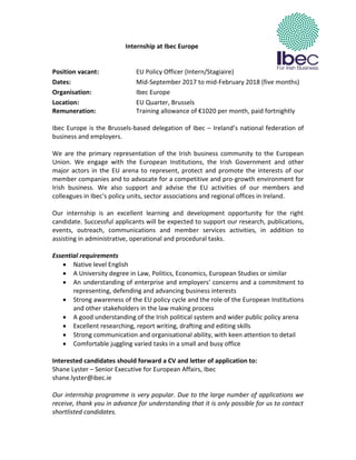 Internship at Ibec Europe
Position vacant: EU Policy Officer (Intern/Stagiaire)
Dates: Mid-September 2017 to mid-February 2018 (five months)
Organisation: Ibec Europe
Location: EU Quarter, Brussels
Remuneration: Training allowance of €1020 per month, paid fortnightly
Ibec Europe is the Brussels-based delegation of Ibec – Ireland’s national federation of
business and employers.
We are the primary representation of the Irish business community to the European
Union. We engage with the European Institutions, the Irish Government and other
major actors in the EU arena to represent, protect and promote the interests of our
member companies and to advocate for a competitive and pro-growth environment for
Irish business. We also support and advise the EU activities of our members and
colleagues in Ibec's policy units, sector associations and regional offices in Ireland.
Our internship is an excellent learning and development opportunity for the right
candidate. Successful applicants will be expected to support our research, publications,
events, outreach, communications and member services activities, in addition to
assisting in administrative, operational and procedural tasks.
Essential requirements
 Native level English
 A University degree in Law, Politics, Economics, European Studies or similar
 An understanding of enterprise and employers’ concerns and a commitment to
representing, defending and advancing business interests
 Strong awareness of the EU policy cycle and the role of the European Institutions
and other stakeholders in the law making process
 A good understanding of the Irish political system and wider public policy arena
 Excellent researching, report writing, drafting and editing skills
 Strong communication and organisational ability, with keen attention to detail
 Comfortable juggling varied tasks in a small and busy office
Interested candidates should forward a CV and letter of application to:
Shane Lyster – Senior Executive for European Affairs, Ibec
shane.lyster@ibec.ie
Our internship programme is very popular. Due to the large number of applications we
receive, thank you in advance for understanding that it is only possible for us to contact
shortlisted candidates.
 