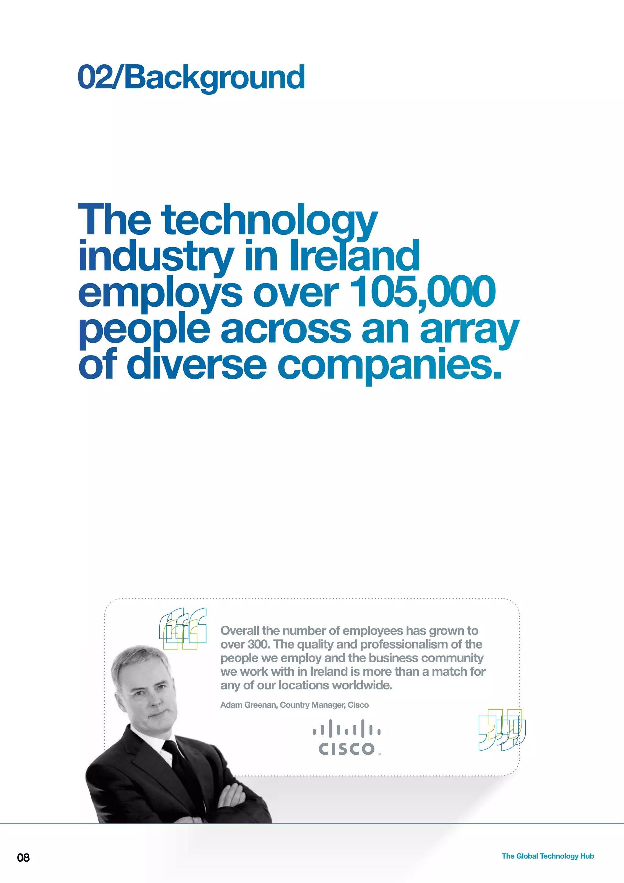 02/Background

The technology
industry in Ireland
employs over 105,000
people across an array
of diverse companies.

Overall the number of employees has grown to
over 300. The quality and professionalism of the
people we employ and the business community
we work with in Ireland is more than a match for
any of our locations worldwide.
Adam Greenan, Country Manager, Cisco

08

The Global Technology Hub

 