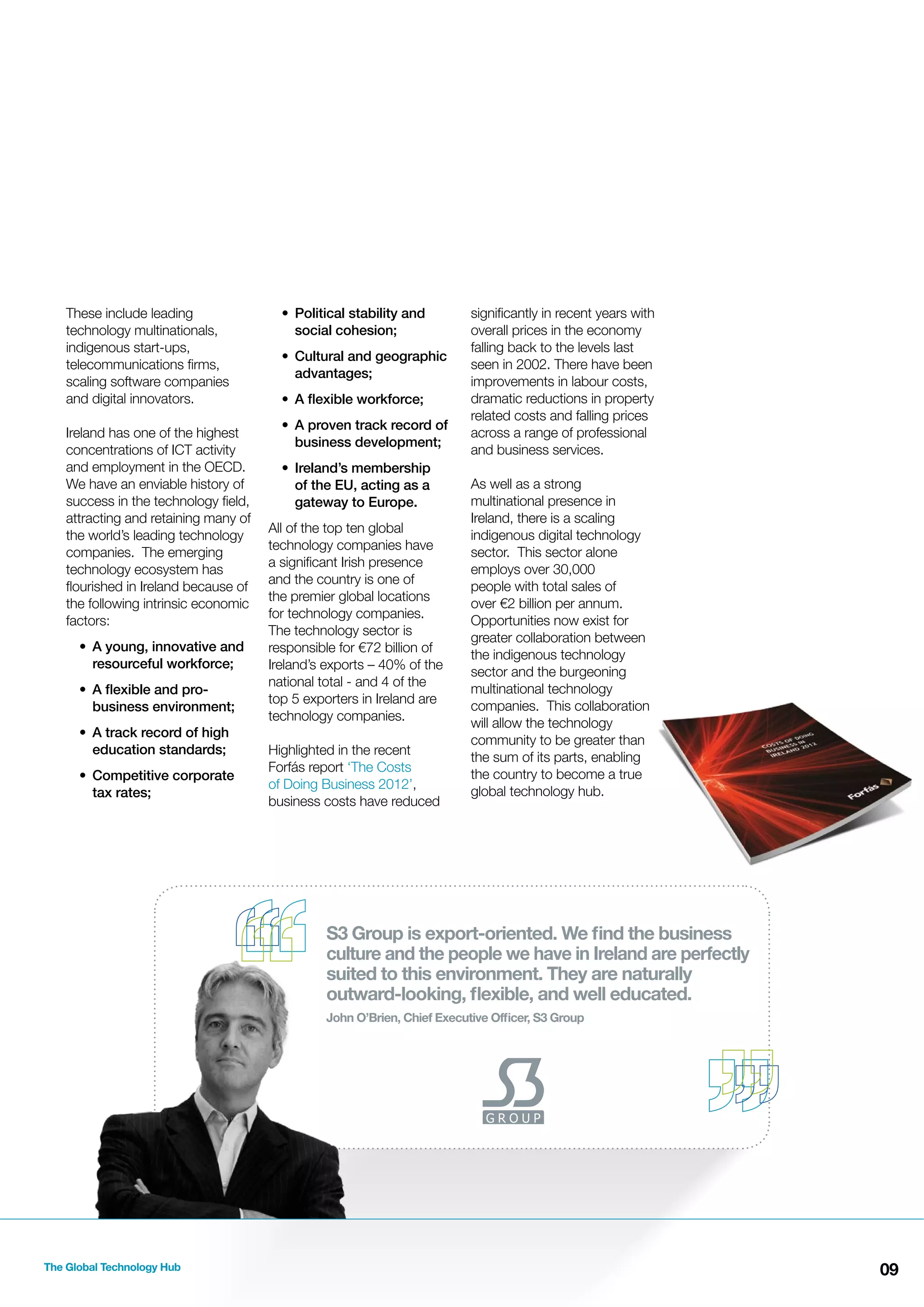These include leading
technology multinationals,
indigenous start-ups,
telecommunications ﬁrms,
scaling software companies
and digital innovators.
Ireland has one of the highest
concentrations of ICT activity
and employment in the OECD.
We have an enviable history of
success in the technology ﬁeld,
attracting and retaining many of
the world’s leading technology
companies. The emerging
technology ecosystem has
ﬂourished in Ireland because of
the following intrinsic economic
factors:
• A young, innovative and
resourceful workforce;
• A ﬂexible and probusiness environment;
• A track record of high
education standards;
• Competitive corporate
tax rates;

• Political stability and
social cohesion;
• Cultural and geographic
advantages;
• A ﬂexible workforce;
• A proven track record of
business development;
• Ireland’s membership
of the EU, acting as a
gateway to Europe.
All of the top ten global
technology companies have
a signiﬁcant Irish presence
and the country is one of
the premier global locations
for technology companies.
The technology sector is
responsible for €72 billion of
Ireland’s exports – 40% of the
national total - and 4 of the
top 5 exporters in Ireland are
technology companies.
Highlighted in the recent
Forfás report ‘The Costs
of Doing Business 2012’,
business costs have reduced

signiﬁcantly in recent years with
overall prices in the economy
falling back to the levels last
seen in 2002. There have been
improvements in labour costs,
dramatic reductions in property
related costs and falling prices
across a range of professional
and business services.
As well as a strong
multinational presence in
Ireland, there is a scaling
indigenous digital technology
sector. This sector alone
employs over 30,000
people with total sales of
over €2 billion per annum.
Opportunities now exist for
greater collaboration between
the indigenous technology
sector and the burgeoning
multinational technology
companies. This collaboration
will allow the technology
community to be greater than
the sum of its parts, enabling
the country to become a true
global technology hub.

S3 Group is export-oriented. We ﬁnd the business
culture and the people we have in Ireland are perfectly
suited to this environment. They are naturally
outward-looking, ﬂexible, and well educated.
John O’Brien, Chief Executive Ofﬁcer, S3 Group

The Global Technology Hub

09

 