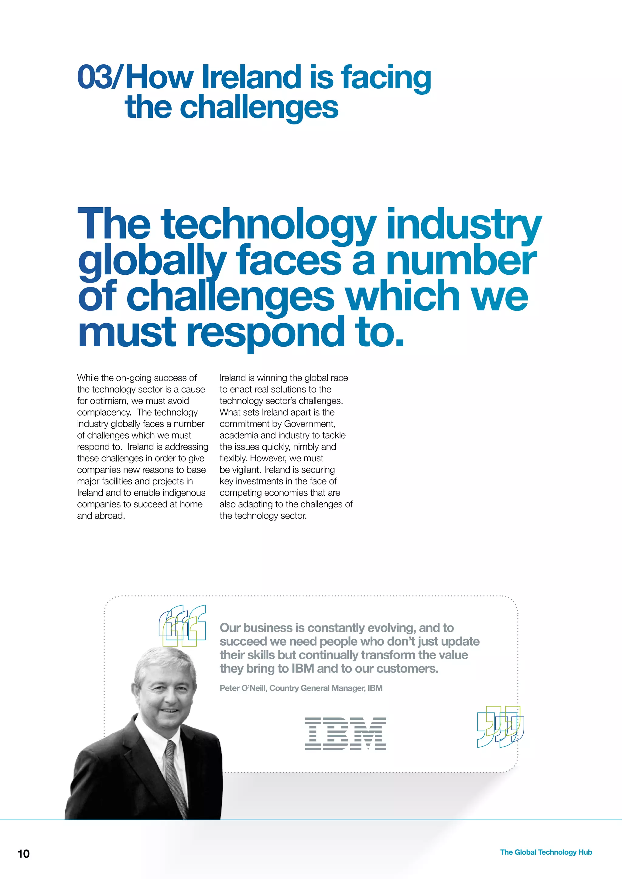 03/How Ireland is facing
the challenges

The technology industry
globally faces a number
of challenges which we
must respond to.
While the on-going success of
the technology sector is a cause
for optimism, we must avoid
complacency. The technology
industry globally faces a number
of challenges which we must
respond to. Ireland is addressing
these challenges in order to give
companies new reasons to base
major facilities and projects in
Ireland and to enable indigenous
companies to succeed at home
and abroad.

Ireland is winning the global race
to enact real solutions to the
technology sector’s challenges.
What sets Ireland apart is the
commitment by Government,
academia and industry to tackle
the issues quickly, nimbly and
ﬂexibly. However, we must
be vigilant. Ireland is securing
key investments in the face of
competing economies that are
also adapting to the challenges of
the technology sector.

Our business is constantly evolving, and to
succeed we need people who don’t just update
their skills but continually transform the value
they bring to IBM and to our customers.
Peter O’Neill, Country General Manager, IBM

10

The Global Technology Hub

 