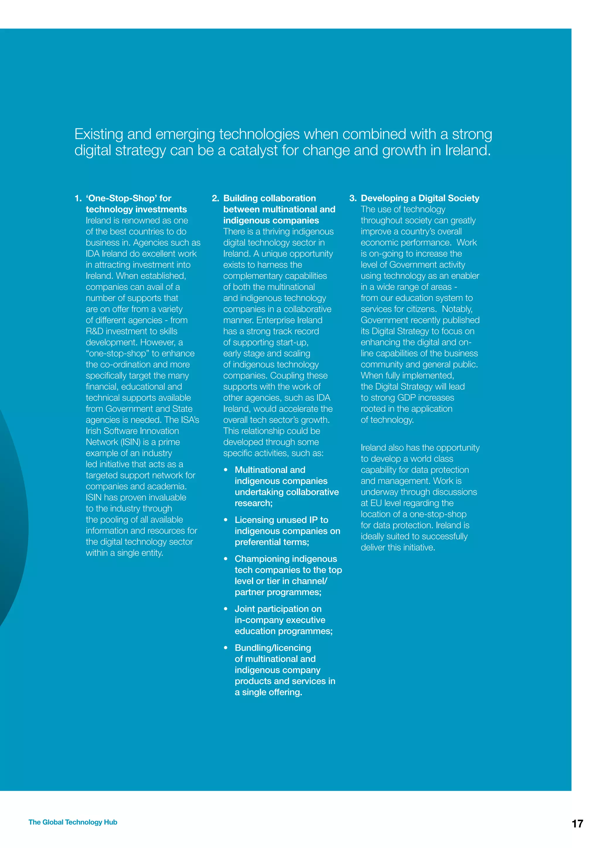 Existing and emerging technologies when combined with a strong
digital strategy can be a catalyst for change and growth in Ireland.
1. ‘One-Stop-Shop’ for
technology investments
Ireland is renowned as one
of the best countries to do
business in. Agencies such as
IDA Ireland do excellent work
in attracting investment into
Ireland. When established,
companies can avail of a
number of supports that
are on offer from a variety
of different agencies - from
R&D investment to skills
development. However, a
“one-stop-shop” to enhance
the co-ordination and more
speciﬁcally target the many
ﬁnancial, educational and
technical supports available
from Government and State
agencies is needed. The ISA’s
Irish Software Innovation
Network (ISIN) is a prime
example of an industry
led initiative that acts as a
targeted support network for
companies and academia.
ISIN has proven invaluable
to the industry through
the pooling of all available
information and resources for
the digital technology sector
within a single entity.

2. Building collaboration
between multinational and
indigenous companies
There is a thriving indigenous
digital technology sector in
Ireland. A unique opportunity
exists to harness the
complementary capabilities
of both the multinational
and indigenous technology
companies in a collaborative
manner. Enterprise Ireland
has a strong track record
of supporting start-up,
early stage and scaling
of indigenous technology
companies. Coupling these
supports with the work of
other agencies, such as IDA
Ireland, would accelerate the
overall tech sector’s growth.
This relationship could be
developed through some
speciﬁc activities, such as:
• Multinational and
indigenous companies
undertaking collaborative
research;
• Licensing unused IP to
indigenous companies on
preferential terms;

3. Developing a Digital Society
The use of technology
throughout society can greatly
improve a country’s overall
economic performance. Work
is on-going to increase the
level of Government activity
using technology as an enabler
in a wide range of areas from our education system to
services for citizens. Notably,
Government recently published
its Digital Strategy to focus on
enhancing the digital and online capabilities of the business
community and general public.
When fully implemented,
the Digital Strategy will lead
to strong GDP increases
rooted in the application
of technology.
Ireland also has the opportunity
to develop a world class
capability for data protection
and management. Work is
underway through discussions
at EU level regarding the
location of a one-stop-shop
for data protection. Ireland is
ideally suited to successfully
deliver this initiative.

• Championing indigenous
tech companies to the top
level or tier in channel/
partner programmes;
• Joint participation on
in-company executive
education programmes;
• Bundling/licencing
of multinational and
indigenous company
products and services in
a single offering.

The Global Technology Hub

17

 