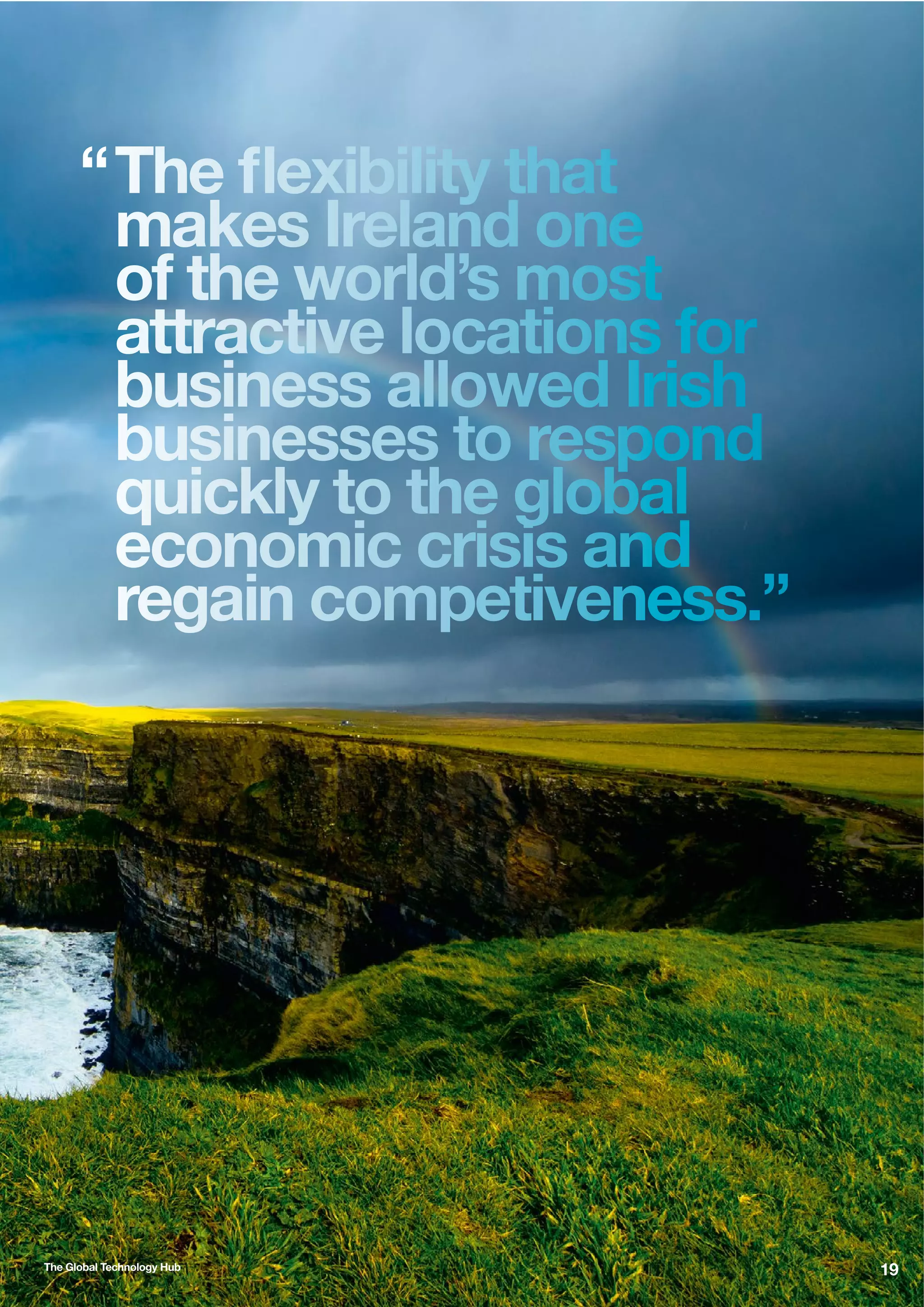 “ The ﬂexibility that
makes Ireland one
of the world’s most
attractive locations for
business allowed Irish
businesses to respond
quickly to the global
economic crisis and
regain competiveness.”

The Global Technology Hub

19

 