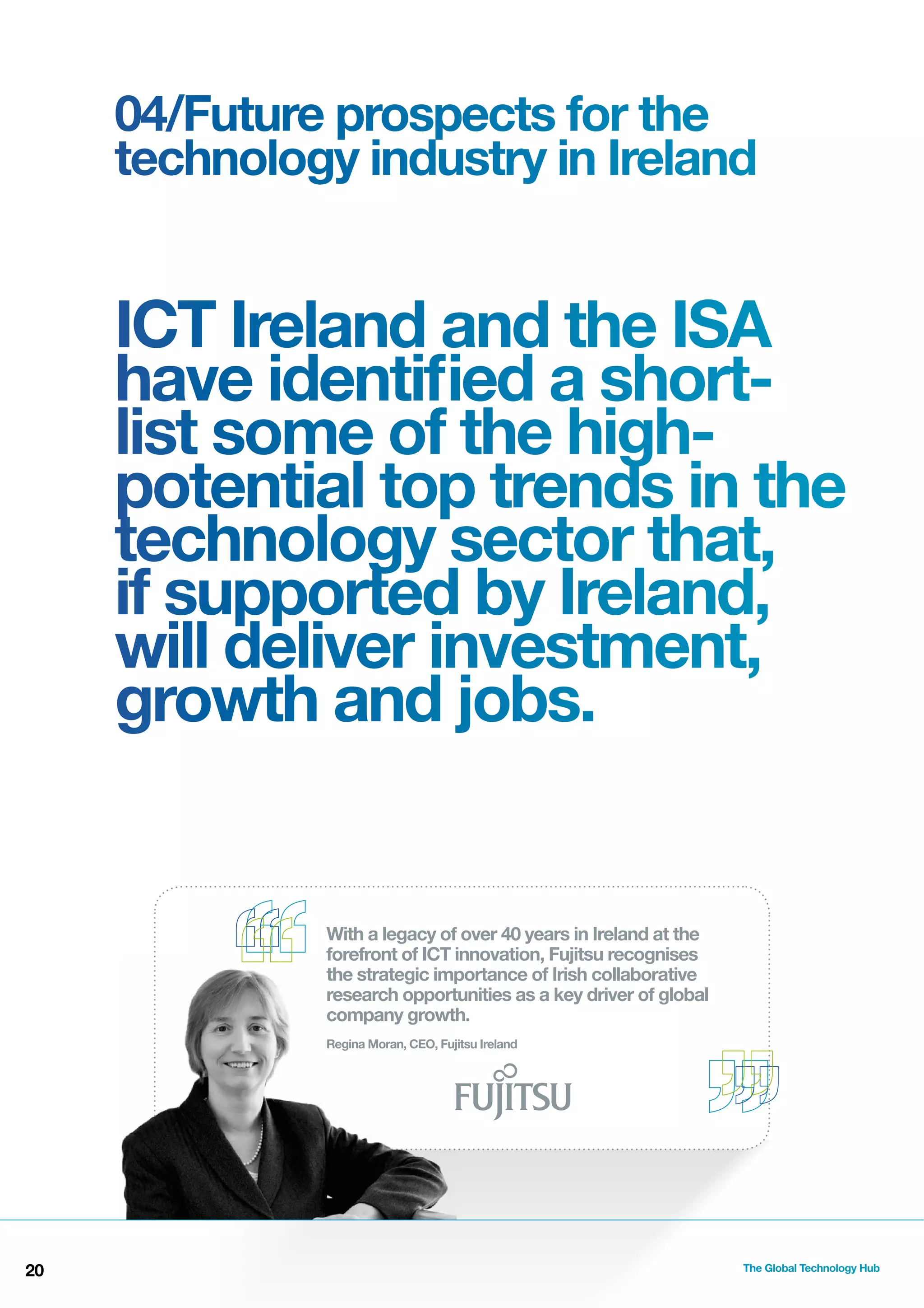 04/Future prospects for the
technology industry in Ireland

ICT Ireland and the ISA
have identiﬁed a shortlist some of the highpotential top trends in the
technology sector that,
if supported by Ireland,
will deliver investment,
growth and jobs.

With a legacy of over 40 years in Ireland at the
forefront of ICT innovation, Fujitsu recognises
the strategic importance of Irish collaborative
research opportunities as a key driver of global
company growth.
Regina Moran, CEO, Fujitsu Ireland

20

The Global Technology Hub

 