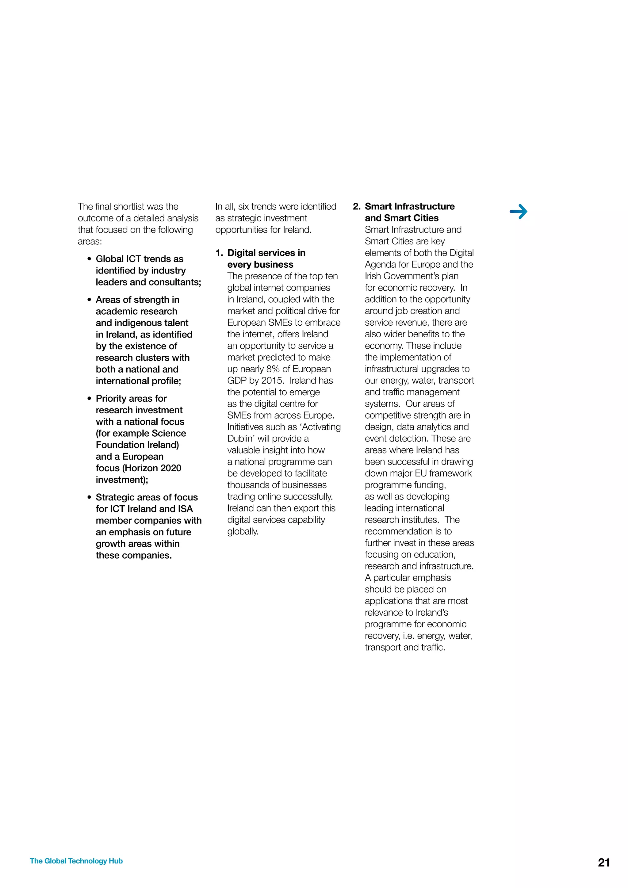 The ﬁnal shortlist was the
outcome of a detailed analysis
that focused on the following
areas:
• Global ICT trends as
identiﬁed by industry
leaders and consultants;
• Areas of strength in
academic research
and indigenous talent
in Ireland, as identiﬁed
by the existence of
research clusters with
both a national and
international proﬁle;
• Priority areas for
research investment
with a national focus
(for example Science
Foundation Ireland)
and a European
focus (Horizon 2020
investment);
• Strategic areas of focus
for ICT Ireland and ISA
member companies with
an emphasis on future
growth areas within
these companies.

The Global Technology Hub

In all, six trends were identiﬁed
as strategic investment
opportunities for Ireland.
1. Digital services in
every business
The presence of the top ten
global internet companies
in Ireland, coupled with the
market and political drive for
European SMEs to embrace
the internet, offers Ireland
an opportunity to service a
market predicted to make
up nearly 8% of European
GDP by 2015. Ireland has
the potential to emerge
as the digital centre for
SMEs from across Europe.
Initiatives such as ‘Activating
Dublin’ will provide a
valuable insight into how
a national programme can
be developed to facilitate
thousands of businesses
trading online successfully.
Ireland can then export this
digital services capability
globally.

2. Smart Infrastructure
and Smart Cities
Smart Infrastructure and
Smart Cities are key
elements of both the Digital
Agenda for Europe and the
Irish Government’s plan
for economic recovery. In
addition to the opportunity
around job creation and
service revenue, there are
also wider beneﬁts to the
economy. These include
the implementation of
infrastructural upgrades to
our energy, water, transport
and trafﬁc management
systems. Our areas of
competitive strength are in
design, data analytics and
event detection. These are
areas where Ireland has
been successful in drawing
down major EU framework
programme funding,
as well as developing
leading international
research institutes. The
recommendation is to
further invest in these areas
focusing on education,
research and infrastructure.
A particular emphasis
should be placed on
applications that are most
relevance to Ireland’s
programme for economic
recovery, i.e. energy, water,
transport and trafﬁc.

21

 