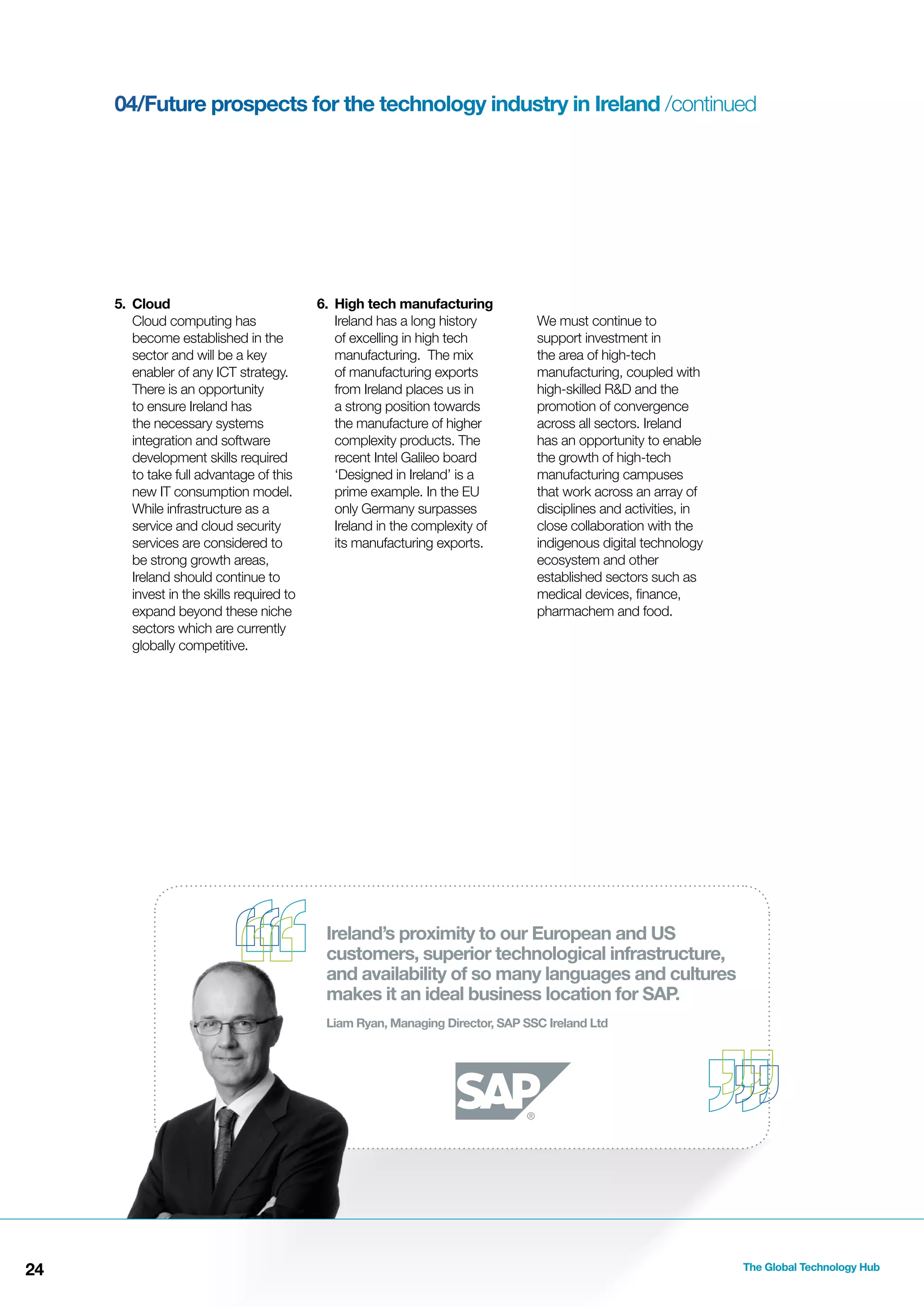 04/Future prospects for the technology industry in Ireland /continued

5. Cloud
Cloud computing has
become established in the
sector and will be a key
enabler of any ICT strategy.
There is an opportunity
to ensure Ireland has
the necessary systems
integration and software
development skills required
to take full advantage of this
new IT consumption model.
While infrastructure as a
service and cloud security
services are considered to
be strong growth areas,
Ireland should continue to
invest in the skills required to
expand beyond these niche
sectors which are currently
globally competitive.

6. High tech manufacturing
Ireland has a long history
of excelling in high tech
manufacturing. The mix
of manufacturing exports
from Ireland places us in
a strong position towards
the manufacture of higher
complexity products. The
recent Intel Galileo board
‘Designed in Ireland’ is a
prime example. In the EU
only Germany surpasses
Ireland in the complexity of
its manufacturing exports.

We must continue to
support investment in
the area of high-tech
manufacturing, coupled with
high-skilled R&D and the
promotion of convergence
across all sectors. Ireland
has an opportunity to enable
the growth of high-tech
manufacturing campuses
that work across an array of
disciplines and activities, in
close collaboration with the
indigenous digital technology
ecosystem and other
established sectors such as
medical devices, ﬁnance,
pharmachem and food.

Ireland’s proximity to our European and US
customers, superior technological infrastructure,
and availability of so many languages and cultures
makes it an ideal business location for SAP.
Liam Ryan, Managing Director, SAP SSC Ireland Ltd

24

The Global Technology Hub

 