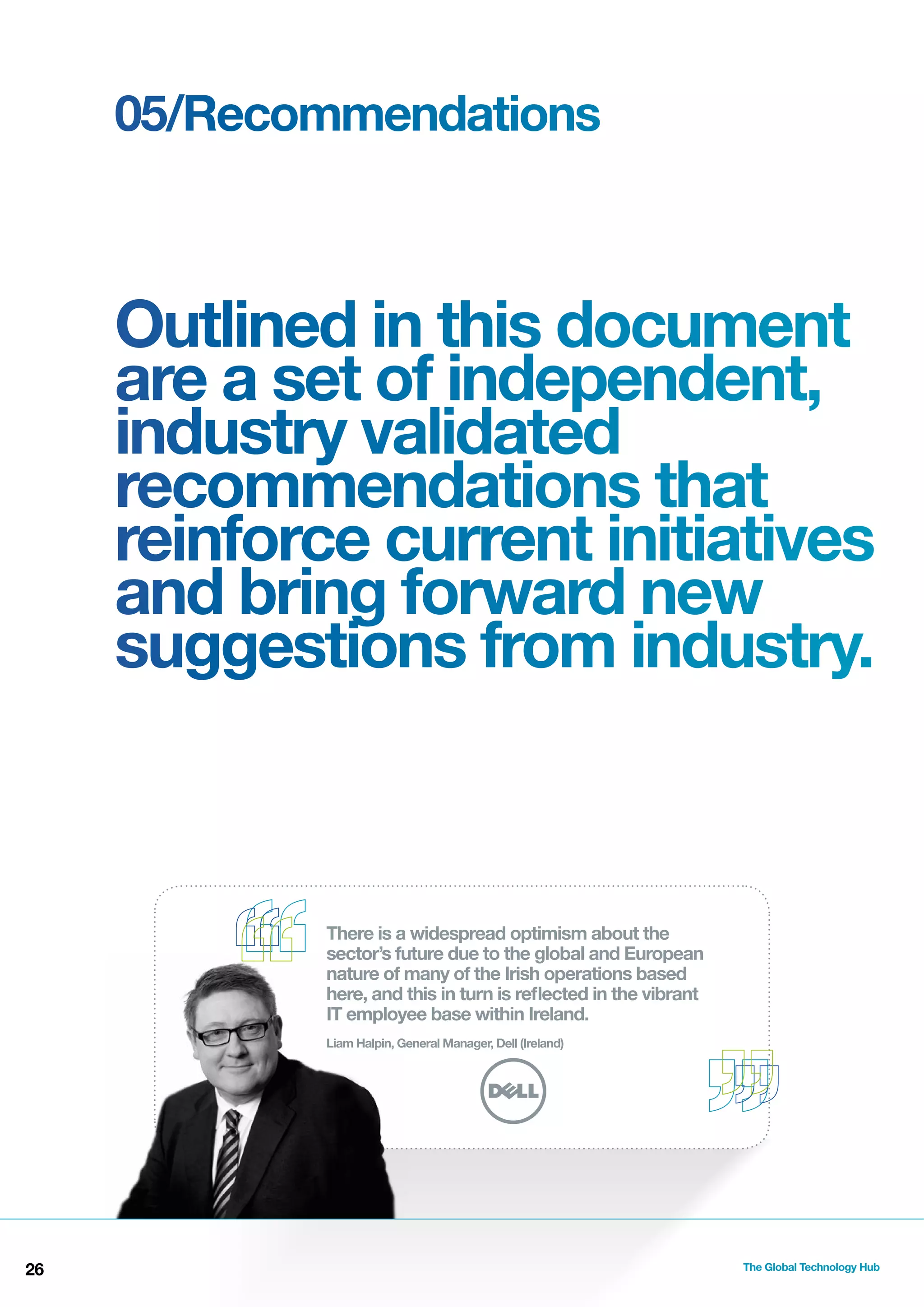 05/Recommendations

Outlined in this document
are a set of independent,
industry validated
recommendations that
reinforce current initiatives
and bring forward new
suggestions from industry.

There is a widespread optimism about the
sector’s future due to the global and European
nature of many of the Irish operations based
here, and this in turn is reﬂected in the vibrant
IT employee base within Ireland.
Liam Halpin, General Manager, Dell (Ireland)

26

The Global Technology Hub

 