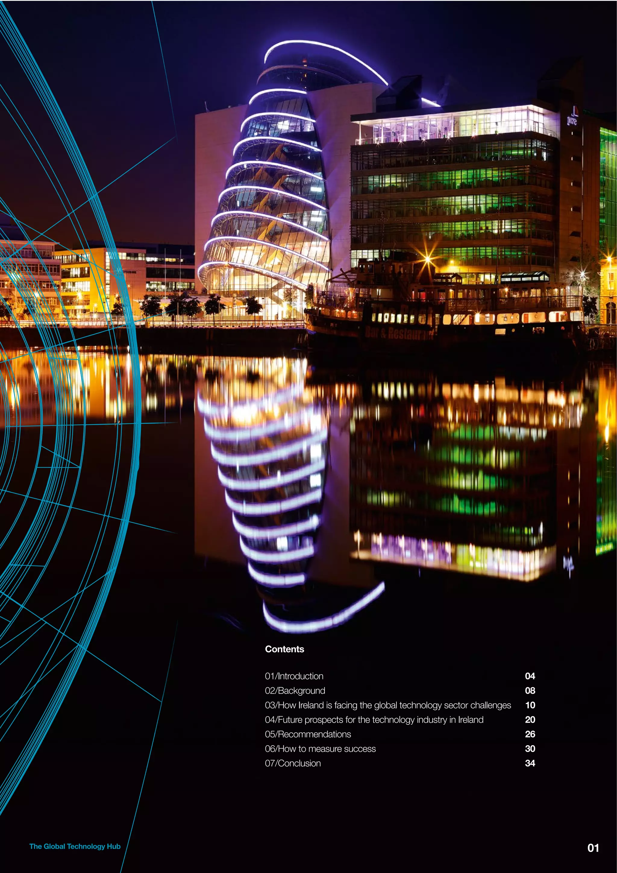 Contents
01/Introduction
02/Background

08

03/How Ireland is facing the global technology sector challenges

10

04/Future prospects for the technology industry in Ireland

20

05/Recommendations

26

06/How to measure success

30

07/Conclusion

The Global Technology Hub

04

34

01

 