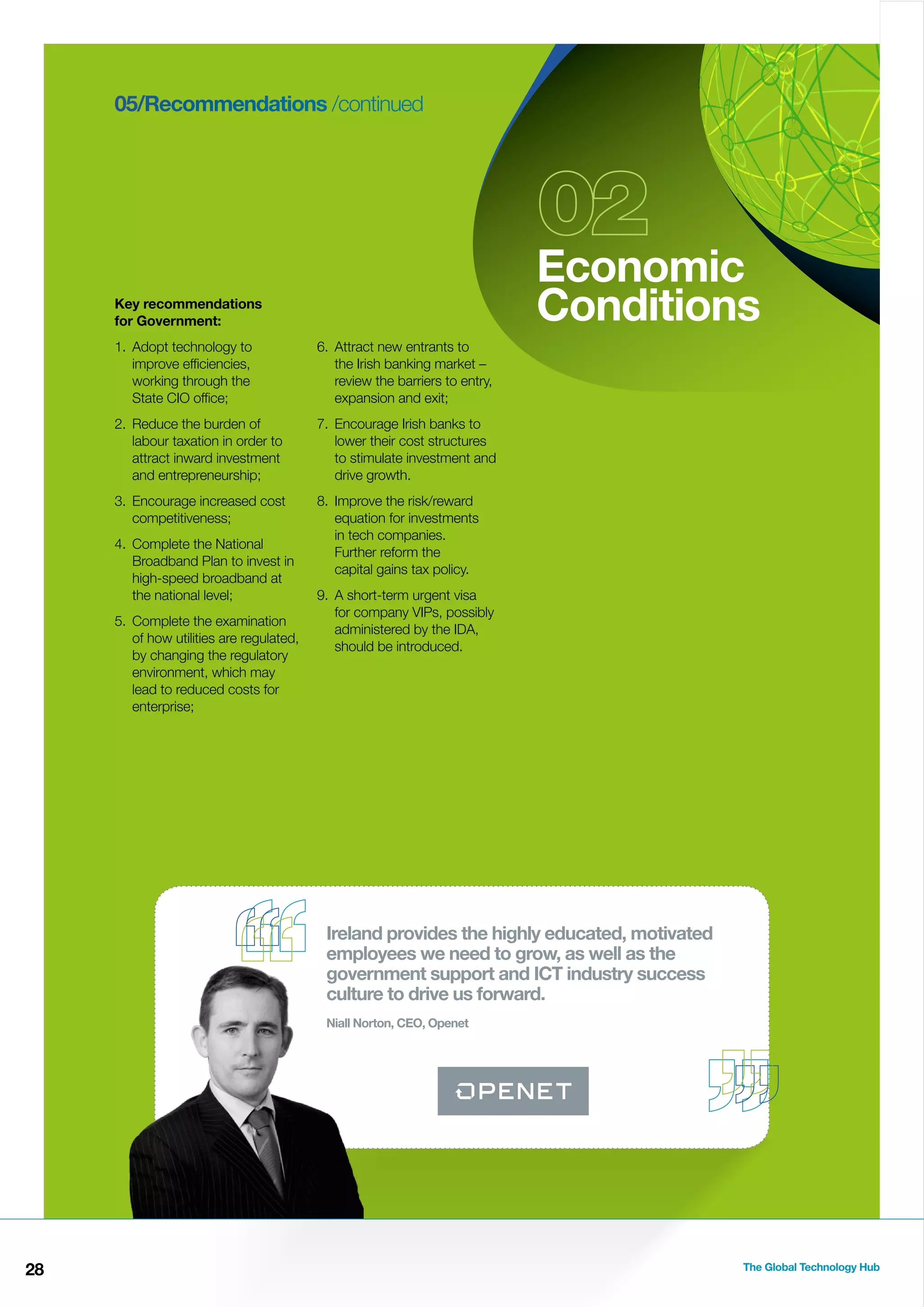 05/Recommendations /continued

Economic
Conditions

Key recommendations
for Government:
1. Adopt technology to
improve efﬁciencies,
working through the
State CIO ofﬁce;

6. Attract new entrants to
the Irish banking market –
review the barriers to entry,
expansion and exit;

2. Reduce the burden of
labour taxation in order to
attract inward investment
and entrepreneurship;

7. Encourage Irish banks to
lower their cost structures
to stimulate investment and
drive growth.

3. Encourage increased cost
competitiveness;

8. Improve the risk/reward
equation for investments
in tech companies.
Further reform the
capital gains tax policy.

4. Complete the National
Broadband Plan to invest in
high-speed broadband at
the national level;
5. Complete the examination
of how utilities are regulated,
by changing the regulatory
environment, which may
lead to reduced costs for
enterprise;

9. A short-term urgent visa
for company VIPs, possibly
administered by the IDA,
should be introduced.

Ireland provides the highly educated, motivated
employees we need to grow, as well as the
government support and ICT industry success
culture to drive us forward.
Niall Norton, CEO, Openet

28

The Global Technology Hub

 