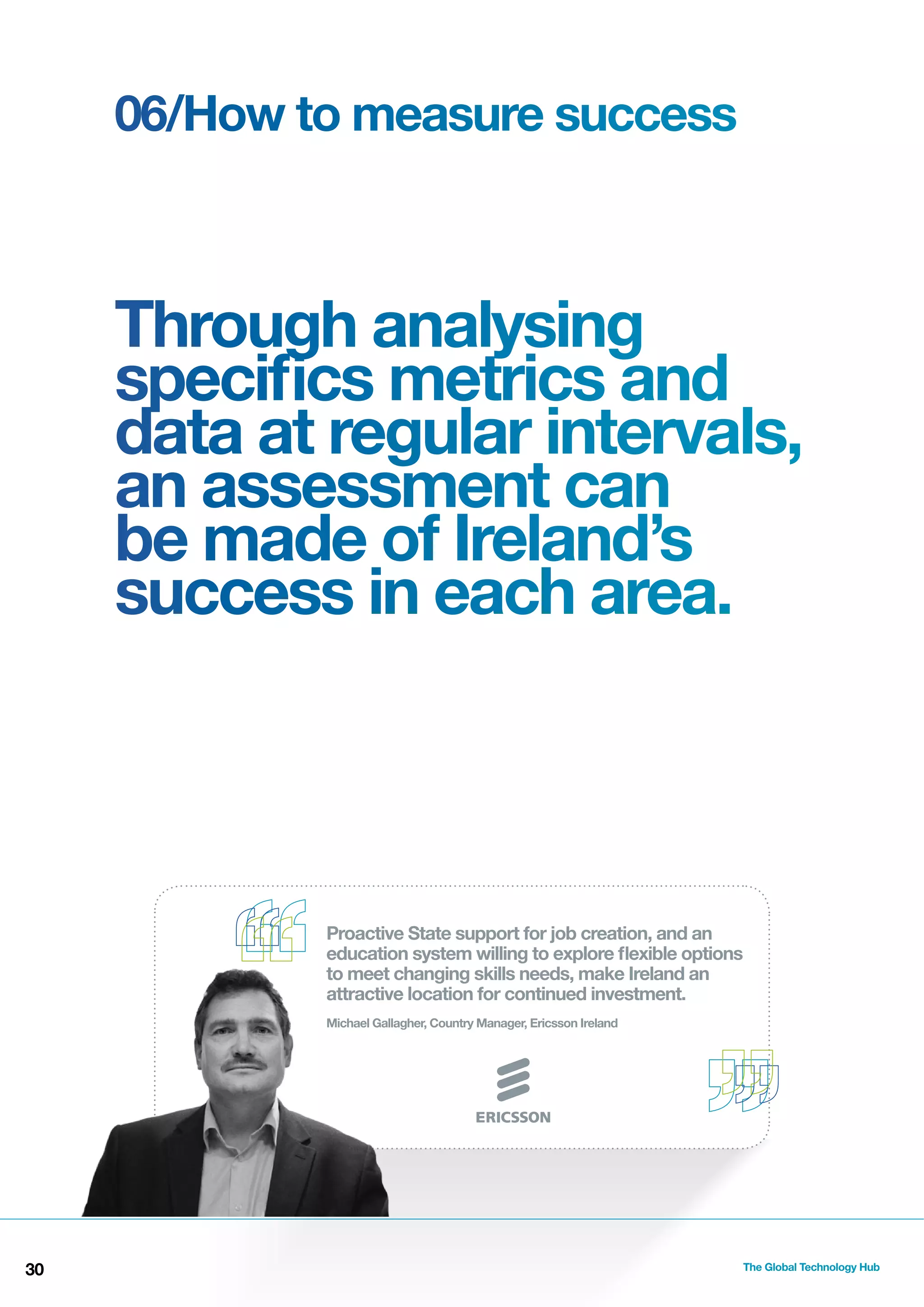 06/How to measure success

Through analysing
speciﬁcs metrics and
data at regular intervals,
an assessment can
be made of Ireland’s
success in each area.

Proactive State support for job creation, and an
education system willing to explore ﬂexible options
to meet changing skills needs, make Ireland an
attractive location for continued investment.
Michael Gallagher, Country Manager, Ericsson Ireland

30

The Global Technology Hub

 