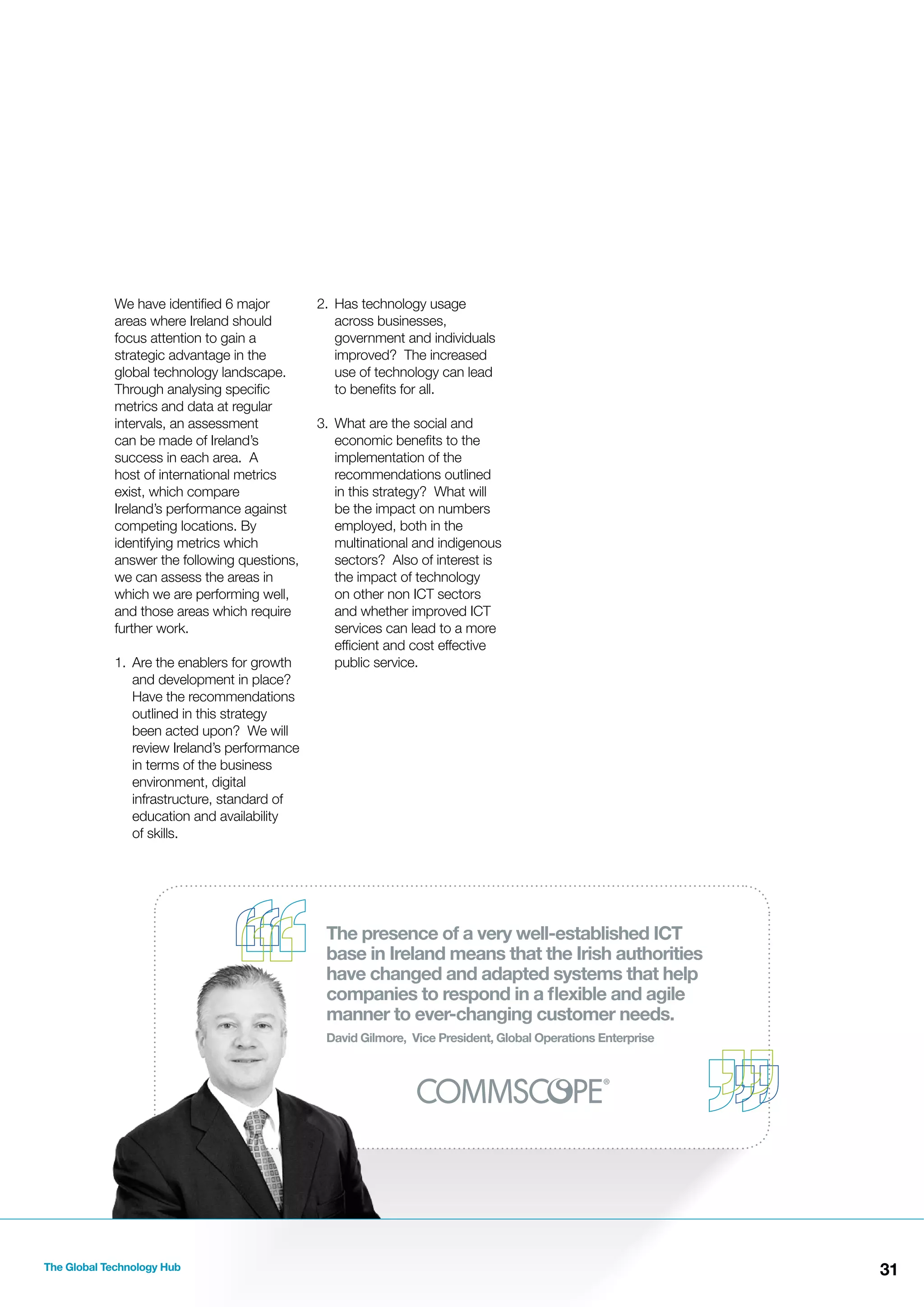 We have identiﬁed 6 major
areas where Ireland should
focus attention to gain a
strategic advantage in the
global technology landscape.
Through analysing speciﬁc
metrics and data at regular
intervals, an assessment
can be made of Ireland’s
success in each area. A
host of international metrics
exist, which compare
Ireland’s performance against
competing locations. By
identifying metrics which
answer the following questions,
we can assess the areas in
which we are performing well,
and those areas which require
further work.
1. Are the enablers for growth
and development in place?
Have the recommendations
outlined in this strategy
been acted upon? We will
review Ireland’s performance
in terms of the business
environment, digital
infrastructure, standard of
education and availability
of skills.

2. Has technology usage
across businesses,
government and individuals
improved? The increased
use of technology can lead
to beneﬁts for all.
3. What are the social and
economic beneﬁts to the
implementation of the
recommendations outlined
in this strategy? What will
be the impact on numbers
employed, both in the
multinational and indigenous
sectors? Also of interest is
the impact of technology
on other non ICT sectors
and whether improved ICT
services can lead to a more
efﬁcient and cost effective
public service.

The presence of a very well-established ICT
base in Ireland means that the Irish authorities
have changed and adapted systems that help
companies to respond in a ﬂexible and agile
manner to ever-changing customer needs.
David Gilmore, Vice President, Global Operations Enterprise

The Global Technology Hub

31

 