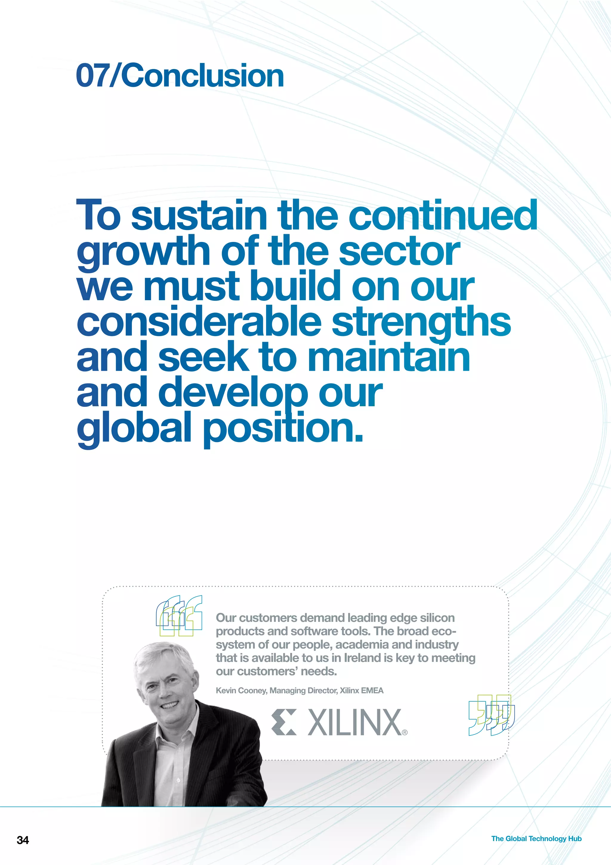07/Conclusion

To sustain the continued
growth of the sector
we must build on our
considerable strengths
and seek to maintain
and develop our
global position.

Our customers demand leading edge silicon
products and software tools. The broad ecosystem of our people, academia and industry
that is available to us in Ireland is key to meeting
our customers’ needs.
Kevin Cooney, Managing Director, Xilinx EMEA

34

The Global Technology Hub

 