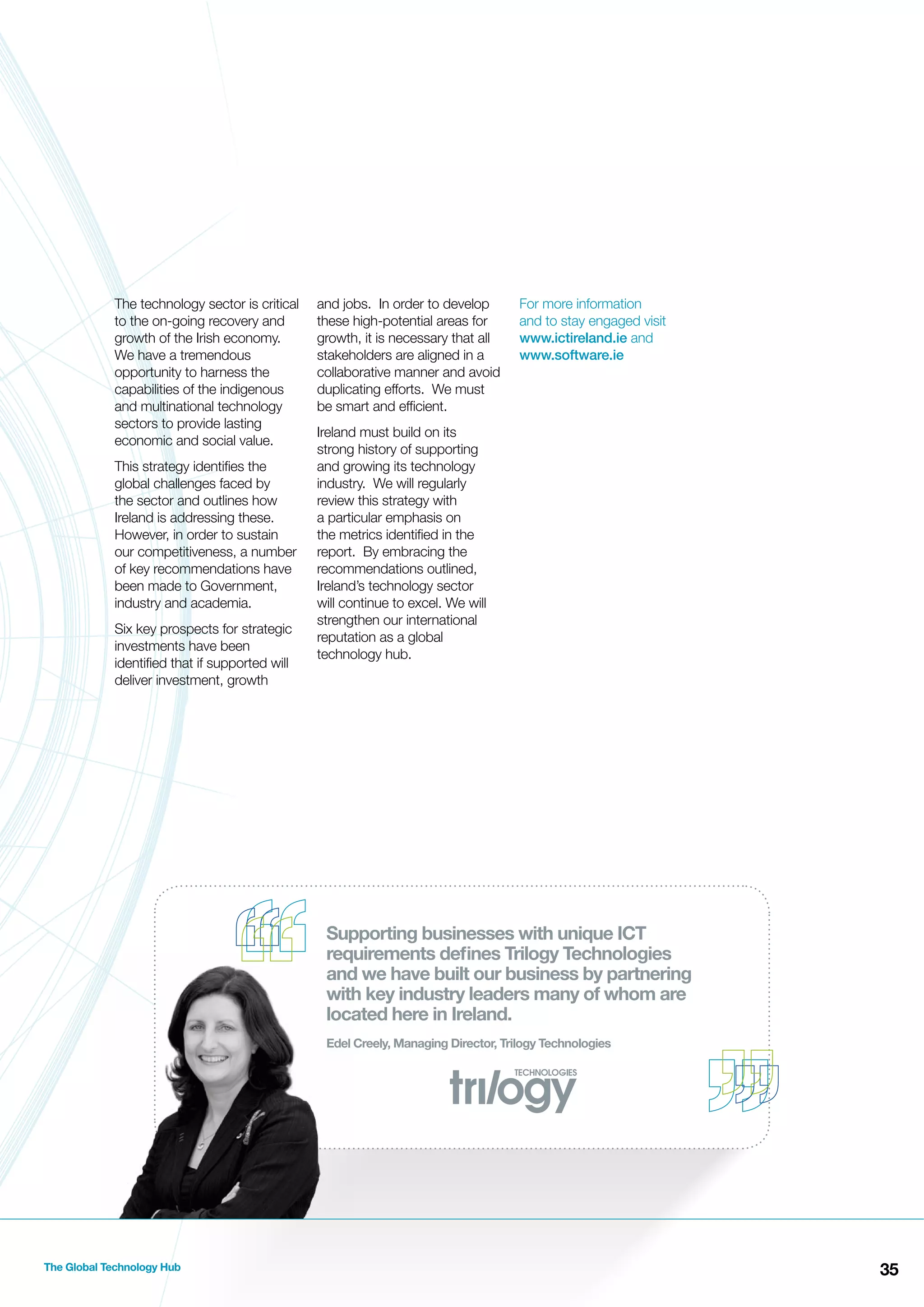 The technology sector is critical
to the on-going recovery and
growth of the Irish economy.
We have a tremendous
opportunity to harness the
capabilities of the indigenous
and multinational technology
sectors to provide lasting
economic and social value.
This strategy identiﬁes the
global challenges faced by
the sector and outlines how
Ireland is addressing these.
However, in order to sustain
our competitiveness, a number
of key recommendations have
been made to Government,
industry and academia.
Six key prospects for strategic
investments have been
identiﬁed that if supported will
deliver investment, growth

and jobs. In order to develop
these high-potential areas for
growth, it is necessary that all
stakeholders are aligned in a
collaborative manner and avoid
duplicating efforts. We must
be smart and efﬁcient.

For more information
and to stay engaged visit
www.ictireland.ie and
www.software.ie

Ireland must build on its
strong history of supporting
and growing its technology
industry. We will regularly
review this strategy with
a particular emphasis on
the metrics identiﬁed in the
report. By embracing the
recommendations outlined,
Ireland’s technology sector
will continue to excel. We will
strengthen our international
reputation as a global
technology hub.

Supporting businesses with unique ICT
requirements deﬁnes Trilogy Technologies
and we have built our business by partnering
with key industry leaders many of whom are
located here in Ireland.
Edel Creely, Managing Director, Trilogy Technologies

The Global Technology Hub

35

 