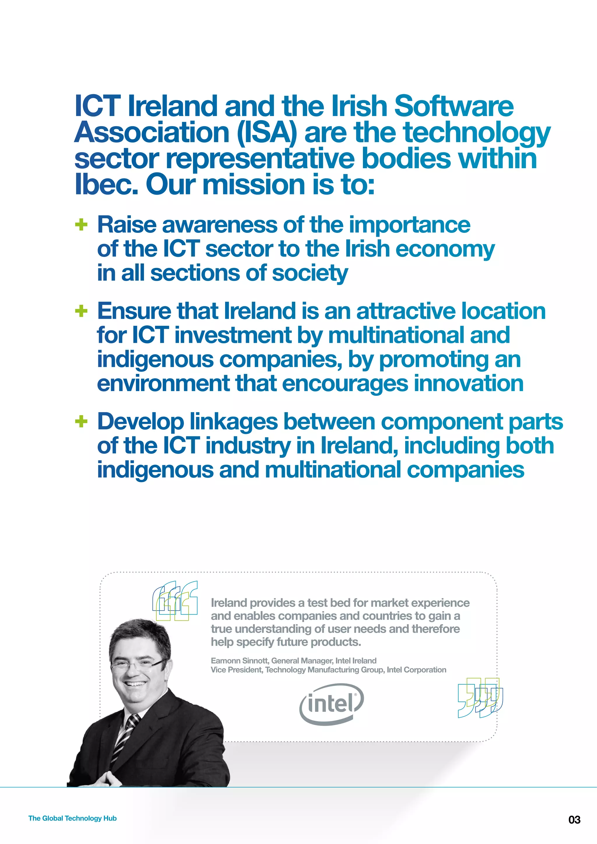 ICT Ireland and the Irish Software
Association (ISA) are the technology
sector representative bodies within
Ibec. Our mission is to:
+ Raise awareness of the importance
of the ICT sector to the Irish economy
in all sections of society
+ Ensure that Ireland is an attractive location
for ICT investment by multinational and
indigenous companies, by promoting an
environment that encourages innovation
+ Develop linkages between component parts
of the ICT industry in Ireland, including both
indigenous and multinational companies

Ireland provides a test bed for market experience
and enables companies and countries to gain a
true understanding of user needs and therefore
help specify future products.
Eamonn Sinnott, General Manager, Intel Ireland
Vice President, Technology Manufacturing Group, Intel Corporation

The Global Technology Hub

03

 