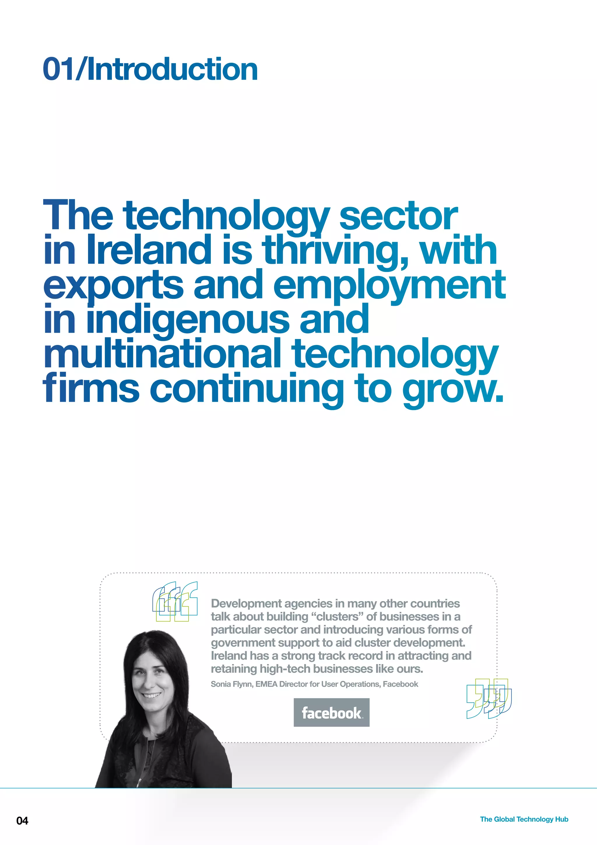 01/Introduction

The technology sector
in Ireland is thriving, with
exports and employment
in indigenous and
multinational technology
ﬁrms continuing to grow.

Development agencies in many other countries
talk about building “clusters” of businesses in a
particular sector and introducing various forms of
government support to aid cluster development.
Ireland has a strong track record in attracting and
retaining high-tech businesses like ours.
Sonia Flynn, EMEA Director for User Operations, Facebook

04

The Global Technology Hub

 