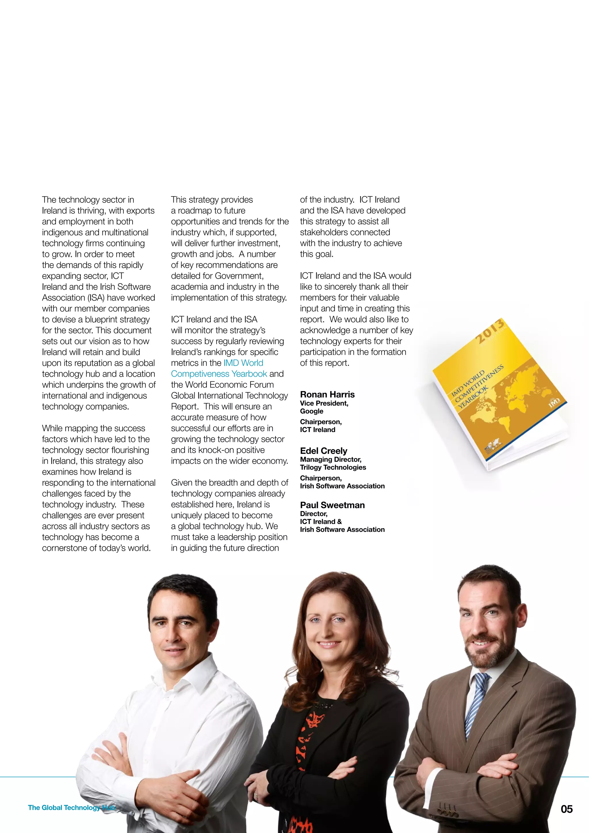 The technology sector in
Ireland is thriving, with exports
and employment in both
indigenous and multinational
technology ﬁrms continuing
to grow. In order to meet
the demands of this rapidly
expanding sector, ICT
Ireland and the Irish Software
Association (ISA) have worked
with our member companies
to devise a blueprint strategy
for the sector. This document
sets out our vision as to how
Ireland will retain and build
upon its reputation as a global
technology hub and a location
which underpins the growth of
international and indigenous
technology companies.
While mapping the success
factors which have led to the
technology sector ﬂourishing
in Ireland, this strategy also
examines how Ireland is
responding to the international
challenges faced by the
technology industry. These
challenges are ever present
across all industry sectors as
technology has become a
cornerstone of today’s world.

The Global Technology Hub

This strategy provides
a roadmap to future
opportunities and trends for the
industry which, if supported,
will deliver further investment,
growth and jobs. A number
of key recommendations are
detailed for Government,
academia and industry in the
implementation of this strategy.
ICT Ireland and the ISA
will monitor the strategy’s
success by regularly reviewing
Ireland’s rankings for speciﬁc
metrics in the IMD World
Competiveness Yearbook and
the World Economic Forum
Global International Technology
Report. This will ensure an
accurate measure of how
successful our efforts are in
growing the technology sector
and its knock-on positive
impacts on the wider economy.
Given the breadth and depth of
technology companies already
established here, Ireland is
uniquely placed to become
a global technology hub. We
must take a leadership position
in guiding the future direction

of the industry. ICT Ireland
and the ISA have developed
this strategy to assist all
stakeholders connected
with the industry to achieve
this goal.
ICT Ireland and the ISA would
like to sincerely thank all their
members for their valuable
input and time in creating this
report. We would also like to
acknowledge a number of key
technology experts for their
participation in the formation
of this report.
Ronan Harris
Vice President,
Google
Chairperson,
ICT Ireland

Edel Creely

Managing Director,
Trilogy Technologies
Chairperson,
Irish Software Association

Paul Sweetman

Director,
ICT Ireland &
Irish Software Association

05

 