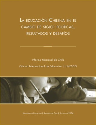 LA EDUCACIÓN CHILENA EN EL
CAMBIO DE SIGLO: POLÍTICAS,
RESULTADOS Y DESAFÍOS
Informe Nacional de Chile
Oficina Internacional de Educación | UNESCO
MINISTERIO DE EDUCACIÓN | SANTIAGO DE CHILE | AGOSTO DE 2004
 