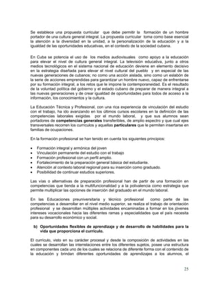 25
Se establece una propuesta curricular que debe permitir la formación de un hombre
portador de una cultura general integral. La propuesta curricular toma como base esencial
la atención a la diversidad en la unidad, a la personalización de la educación y a la
igualdad de las oportunidades educativas, en el contexto de la sociedad cubana.
En Cuba se potencia el uso de los medios audiovisuales como apoyo a la educación
para elevar el nivel de cultura general integral. La televisión educativa, junto a otros
medios tecnológicos en el sistema nacional de educación deviene en elemento decisivo
en la estrategia diseñada para elevar el nivel cultural del pueblo y en especial de las
nuevas generaciones de cubanos; no como una acción aislada, sino como un eslabón de
la serie de acciones emprendidas para garantizar un hombre nuevo, capaz de enfrentarse
por su formación integral, a los retos que le impone la contemporaneidad. Es el resultado
de la voluntad política del gobierno y el estado cubano de preparar de manera integral a
las nuevas generaciones y de crear igualdad de oportunidades para todos de acceso a la
información, los conocimientos y la cultura.
La Educación Técnica y Profesional, con una rica experiencia de vinculación del estudio
con el trabajo, ha ido avanzando en los últimos cursos escolares en la definición de las
competencias laborales exigidas por el mundo laboral, y que sus alumnos sean
portadores de competencias generales transferibles, de amplio espectro y que cual ejes
transversales recorren los currículos y aquellas particulares que le permiten insertarse en
familias de ocupaciones.
En la formación profesional se han tenido en cuenta los siguientes principios:
• Formación integral y armónica del joven
• Vinculación permanente del estudio con el trabajo
• Formación profesional con un perfil amplio.
• Fortalecimiento de la preparación general básica del estudiante.
• Atención al contexto laboral regional para su inserción como graduado.
• Posibilidad de continuar estudios superiores.
Las vías o alternativas de preparación profesional han de partir de una formación en
competencias que tienda a la multifuncionalidad y a la polivalencia como estrategia que
permite multiplicar las opciones de inserción del graduado en el mundo laboral.
En las Educaciones preuniversitaria y técnico profesional como parte de las
competencias a desarrollar en el nivel medio superior, se realiza el trabajo de orientación
profesional y se desarrollan múltiples actividades encaminadas a formar en los jóvenes
intereses vocacionales hacia las diferentes ramas y especialidades que el país necesita
para su desarrollo económico y social.
b) Oportunidades flexibles de aprendizaje y de desarrollo de habilidades para la
vida que proporciona el currículo.
El currículo, visto en su carácter procesal y desde la composición de actividades en las
cuales se desarrollan las interrelaciones entre los diferentes sujetos, posee una estructura
en componentes cada uno de los cuales se relaciona de diferente forma con el contenido de
la educación y brindan diferentes oportunidades de aprendizajes a los alumnos, el
 