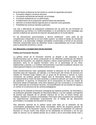 27
En la formación profesional se han tenido en cuenta los siguientes principios:
• Formación integral y armónica del joven
• Vinculación permanente del estudio con el trabajo
• Formación profesional con un perfil amplio.
• Fortalecimiento de la preparación general básica del estudiante.
• Atención al contexto laboral regional para su inserción como graduado.
• Posibilidad de continuar estudios superiores.
Las vías o alternativas de preparación profesional han de partir de una formación en
competencias que tienda a la multifuncionalidad y a la polivalencia como estrategia que
permite multiplicar las opciones de inserción del graduado en el mundo laboral.
En las Educaciones preuniversitaria y técnico profesional como parte de las
competencias a desarrollar en el nivel medio superior, se realiza el trabajo de orientación
profesional y se desarrollan múltiples actividades encaminadas a formar en los jóvenes
intereses vocacionales hacia las diferentes ramas y especialidades que el país necesita
para su desarrollo económico y social.
2.4. Educación y el papel clave de los docentes
Política de Formación Docente
La política actual de la formación docente va dirigida a dar respuesta a las
transformaciones que se vienen produciendo en las diferentes enseñanzas del Sistema
Nacional de Educación, con objetivos dirigidos a elevar sustancialmente la calidad de la
educación, tanto en el aspecto formativo como en el aprendizaje de los niños,
adolescentes y jóvenes, y a contribuir decisivamente a que toda la población alcance una
cultura general integral y una verdadera justicia social.
Estas transformaciones traen aparejadas también la elevación de las necesidades de
docentes para dar respuesta, por ejemplo, a la disminución del número de alumnos por
maestro en Primaria (cada maestro con un grupo de 20 alumnos o menos); la nueva
concepción del profesor general integral para la Secundaria Básica, que modifica
conceptualmente la misión de estos docentes y conlleva la atención por cada uno de ellos
de solamente 15 alumnos; la introducción de la Computación en todos los niveles de
Educación desde el Preescolar, entre otros aspectos que han conducido a un incremento
de las matrículas de la formación docente, una diversificación de sus fuentes de ingreso y
un cambio en la estructura de las carreras pedagógicas.
Para ello se ha realizado la formación emergente de maestros primarios, de Informática y
de profesores generales integrales de Secundaria Básica, y se han captado contingentes
de jóvenes que después de un período intensivo de un año, al mismo tiempo que
trabajan, estudian en nuestras universidades. Para lograr estos propósitos han participado
las organizaciones estudiantiles conjuntamente con el trabajo de las direcciones
provinciales y municipales de Educación en el país.
Otro elemento esencial de la política actual está dado por la extensión de las
universidades pedagógicas hacia sedes municipales, dentro del programa general de
universalización de la educación superior, lo que garantiza la ampliación de matrícula,
favorece un vínculo mucho más directo de los estudiantes en formación y de los que
están en servicio con la realidad escolar de su medio y de la comunidad donde viven y
 