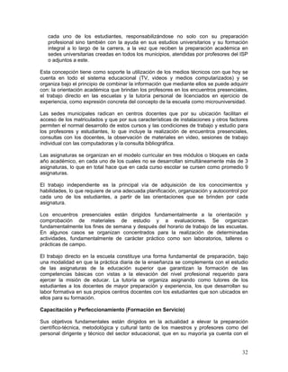 32
cada uno de los estudiantes, responsabilizándose no solo con su preparación
profesional sino también con la ayuda en sus estudios universitarios y su formación
integral a lo largo de la carrera, a la vez que reciben la preparación académica en
sedes universitarias creadas en todos los municipios, atendidas por profesores del ISP
o adjuntos a este.
Esta concepción tiene como soporte la utilización de los medios técnicos con que hoy se
cuenta en todo el sistema educacional (TV, videos y medios computarizados) y se
organiza bajo el principio de combinar la información que mediante ellos se puede adquirir
con: la orientación académica que brindan los profesores en los encuentros presenciales,
el trabajo directo en las escuelas y la tutoría personal de licenciados en ejercicio de
experiencia, como expresión concreta del concepto de la escuela como microuniversidad.
Las sedes municipales radican en centros docentes que por su ubicación facilitan el
acceso de los matriculados y que por sus características de instalaciones y otros factores
permiten el normal desarrollo de estos cursos y las condiciones de trabajo y estudio para
los profesores y estudiantes, lo que incluye la realización de encuentros presenciales,
consultas con los docentes, la observación de materiales en video, sesiones de trabajo
individual con las computadoras y la consulta bibliográfica.
Las asignaturas se organizan en el modelo curricular en tres módulos o bloques en cada
año académico, en cada uno de los cuales no se desarrollan simultáneamente más de 3
asignaturas, lo que en total hace que en cada curso escolar se cursen como promedio 9
asignaturas.
El trabajo independiente es la principal vía de adquisición de los conocimientos y
habilidades, lo que requiere de una adecuada planificación, organización y autocontrol por
cada uno de los estudiantes, a partir de las orientaciones que se brinden por cada
asignatura.
Los encuentros presenciales están dirigidos fundamentalmente a la orientación y
comprobación de materiales de estudio y a evaluaciones. Se organizan
fundamentalmente los fines de semana y después del horario de trabajo de las escuelas.
En algunos casos se organizan concentrados para la realización de determinadas
actividades, fundamentalmente de carácter práctico como son laboratorios, talleres o
prácticas de campo.
El trabajo directo en la escuela constituye una forma fundamental de preparación, bajo
una modalidad en que la práctica diaria de la enseñanza se complementa con el estudio
de las asignaturas de la educación superior que garantizan la formación de las
competencias básicas con vistas a la elevación del nivel profesional requerido para
ejercer la misión de educar. La tutoría se organiza asignando como tutores de los
estudiantes a los docentes de mayor preparación y experiencia, los que desarrollan su
labor formativa en sus propios centros docentes con los estudiantes que son ubicados en
ellos para su formación.
Capacitación y Perfeccionamiento (Formación en Servicio)
Sus objetivos fundamentales están dirigidos en la actualidad a elevar la preparación
científico-técnica, metodológica y cultural tanto de los maestros y profesores como del
personal dirigente y técnico del sector educacional, que en su mayoría ya cuenta con el
 