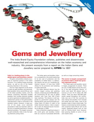 R
                                                                                                                                   IB PO
                                                                                                                                     E
                                                                                                                                      E R
                                                                                                                                       F T
       Gems and Jewellery
 The India Brand Equity Foundation collates, publishes and disseminates
well-researched and comprehensive information on the Indian economy and
   industry. We present excerpts from a report on the Indian Gems and
               Jewellery sector prepared by KPMG for IBEF


India is a leading player in the                  The Indian gems and jewellery indus-        as well as a large consuming market.
global gems and jewellery market             try is competitive in the world market due
    The gems and jewellery industry occu-    to its low cost of production and the            The sector is largely unorganised
pies an important position in the Indian     availability of skilled labour. In addition,     at present with a small but grow-
economy. It is a leading foreign exchange    the industry has set up a worldwide dis-         ing organised sector
earner, as well as one of the fastest        tribution network, of more than 3,000                The Indian gems and jewellery sector
growing industries in the country.           offices for the promotion and marketing          is largely unorganised at present. There
    The two major segments of the sector     of Indian diamonds.                              are over 15,000 players across the coun-
in India are gold jewellery and diamonds.        The Indian diamond industry has the          try in the gold processing industry, of
Gold jewellery forms around 80 per cent      world's largest cutting and polishing            which only about 80 players have a
of the Indian jewellery market, with the     industry, employing around 800,000 peo-          turnover of over $4.15 million (Rs 200
balance comprising fabricated studded        ple (constituting 94 per cent of global          million). There are about 450,000 gold-
jewellery that includes diamond studded      workers) with more than 500 hi-tech              smiths spread throughout the country.
as well as gemstone studded jewellery. A     laser machines. The industry is well sup-        India was one of the first countries to
predominant portion of the gold jewellery    ported by government policies and the            start making fine jewellery from minerals
manufactured in India is consumed in the     banking sector with around 50 banks pro-         and metals and even today, most of the
domestic market. However, a major por-       viding nearly $3 billion of credit to the        jewellery made in India is hand made. The
tion of the rough, uncut diamonds            Indian diamond industry. India is expect-        industry is dominated by family jewellers,
processed in India are exported, either in   ed to have its diamond bourse function-          who constitute nearly 96 per cent of the
the form of polished diamonds or finished    ing at Mumbai in 2006.                           market. Organised players such as Tata
diamond jewellery. The largest consumer          India is therefore a significant player in   with its Tanishq brand, have, however,
of gold worldwide, India is also the lead-   the world gems and jewellery market              been growing steadily to carve a 4 per
ing diamond cutting nation.                  both as a source of processed diamonds           cent market share.


                                                                                                                                     51
 