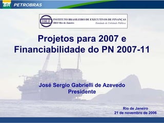 PETROBRAS




     Projetos para 2007 e
Financiabilidade do PN 2007-11


        José Sergio Gabrielli de Azevedo
                  Presidente

                                        Rio de Janeiro
                                   21 de novembro de 2006
                                                        1
 