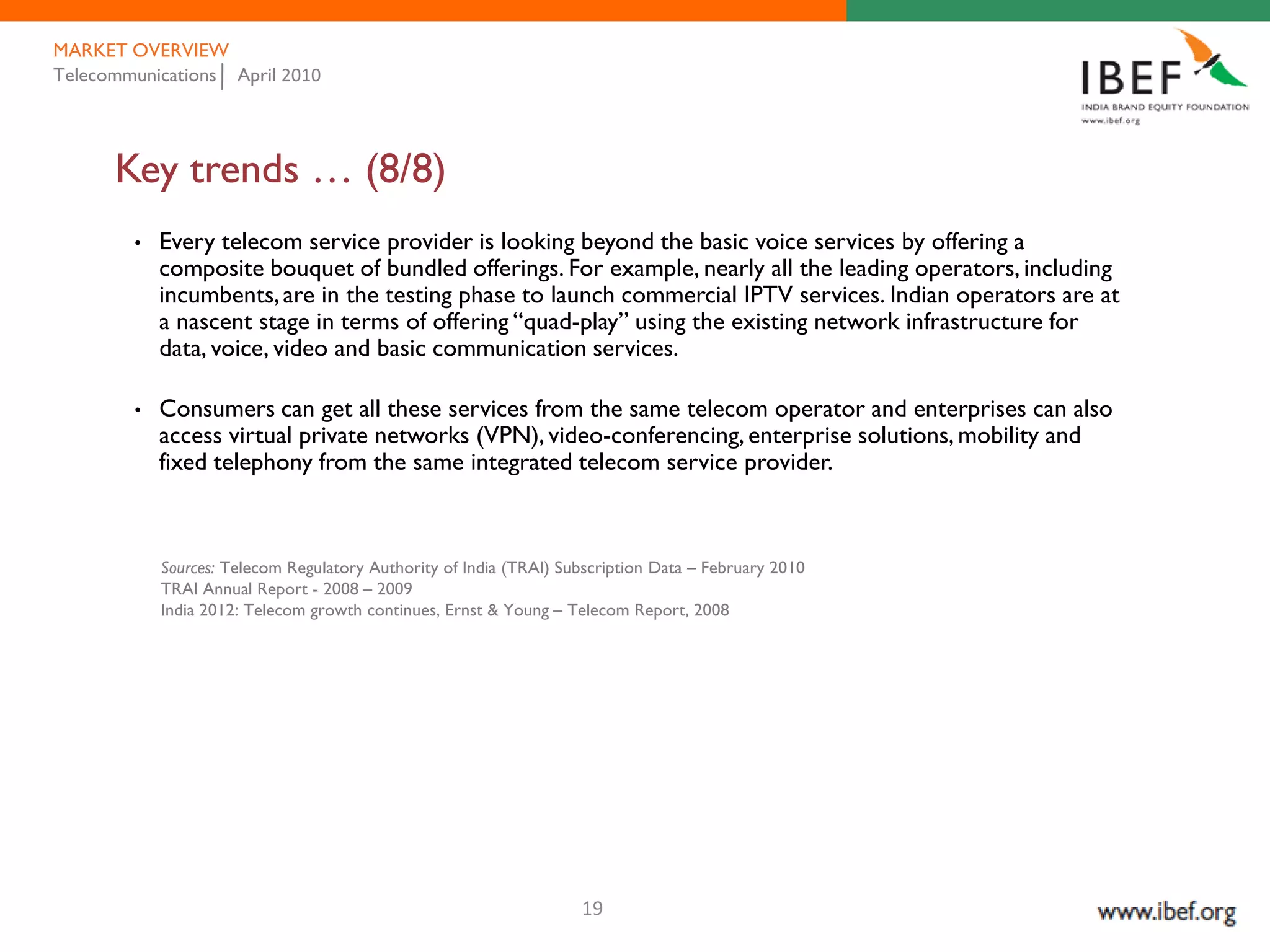 MARKET OVERVIEW
Telecommunications April 2010




      Key trends … (8/8)
        •   Every telecom service provider is looking beyond the basic voice services by offering a
            composite bouquet of bundled offerings. For example, nearly all the leading operators, including
            incumbents, are in the testing phase to launch commercial IPTV services. Indian operators are at
            a nascent stage in terms of offering “quad-play” using the existing network infrastructure for
            data, voice, video and basic communication services.

        •   Consumers can get all these services from the same telecom operator and enterprises can also
            access virtual private networks (VPN), video-conferencing, enterprise solutions, mobility and
            fixed telephony from the same integrated telecom service provider.



            Sources: Telecom Regulatory Authority of India (TRAI) Subscription Data – February 2010
            TRAI Annual Report - 2008 – 2009
            India 2012: Telecom growth continues, Ernst & Young – Telecom Report, 2008




                                                                    19
 