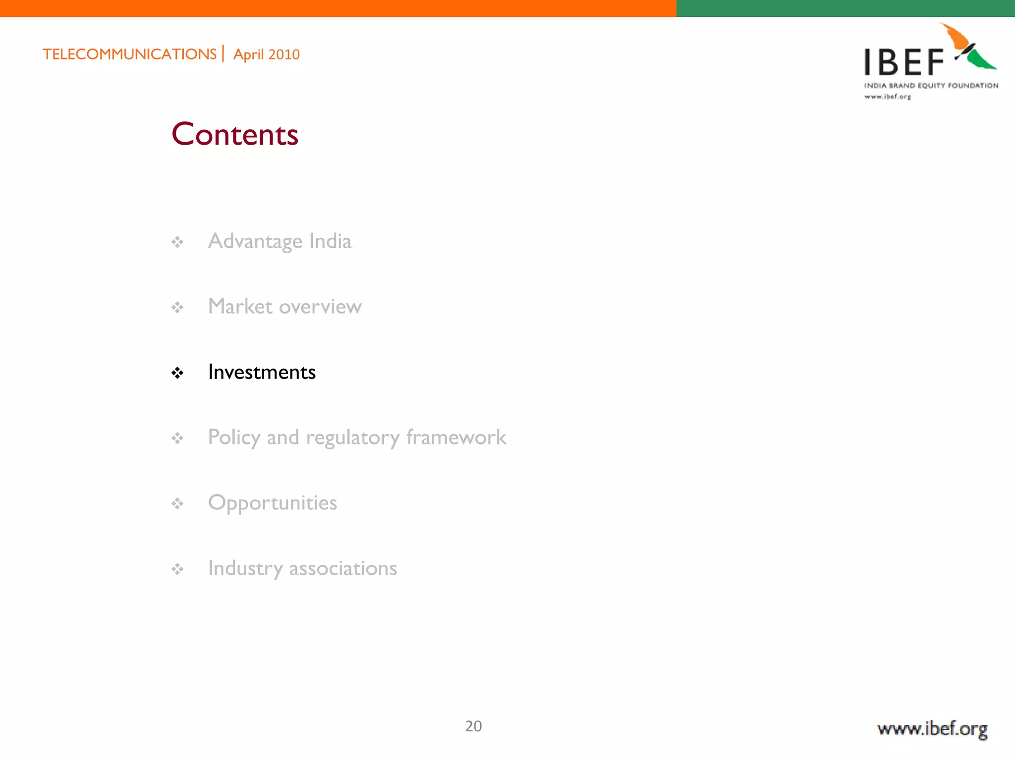 TELECOMMUNICATIONS   April 2010




             Contents


                Advantage India

                Market overview

                Investments

                Policy and regulatory framework

                Opportunities

                Industry associations




                                           20
 