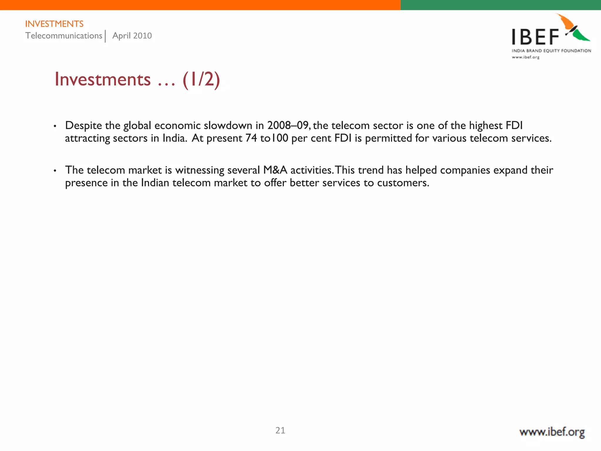 INVESTMENTS
Telecommunications   April 2010




      Investments … (1/2)

      •   Despite the global economic slowdown in 2008–09, the telecom sector is one of the highest FDI
          attracting sectors in India. At present 74 to100 per cent FDI is permitted for various telecom services.

      •   The telecom market is witnessing several M&A activities. This trend has helped companies expand their
          presence in the Indian telecom market to offer better services to customers.




                                                      21
 