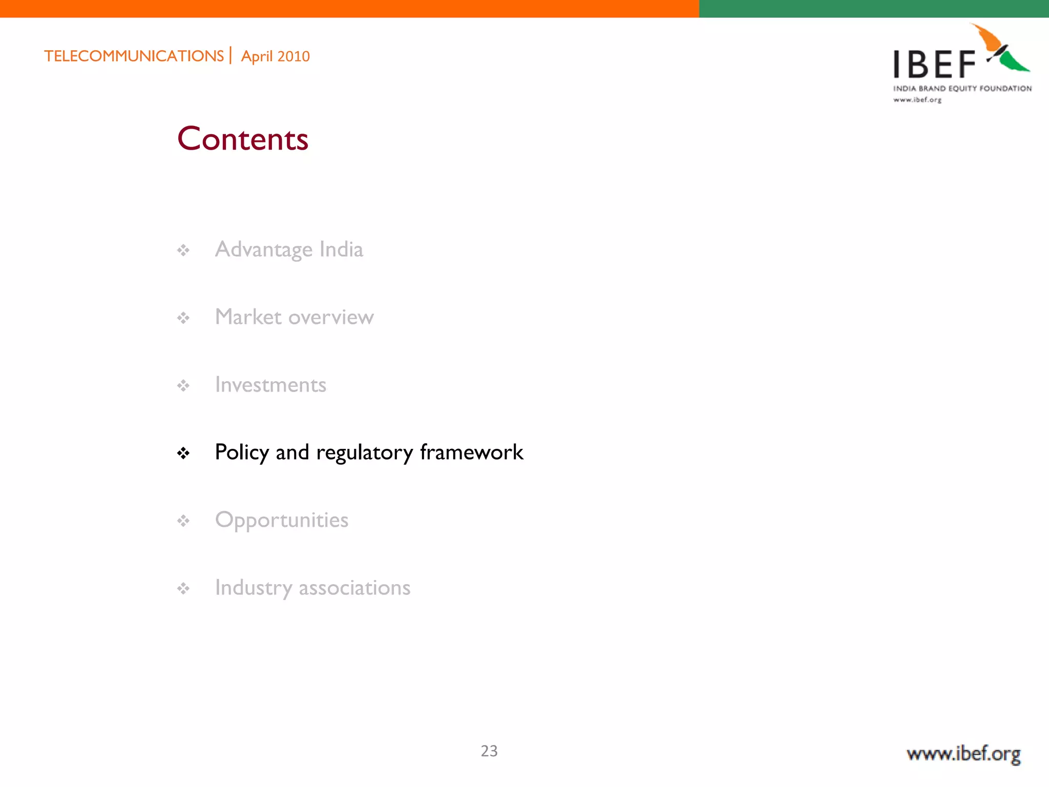 TELECOMMUNICATIONS   April 2010




             Contents


                Advantage India

                Market overview

                Investments

                Policy and regulatory framework

                Opportunities

                Industry associations




                                           23
 