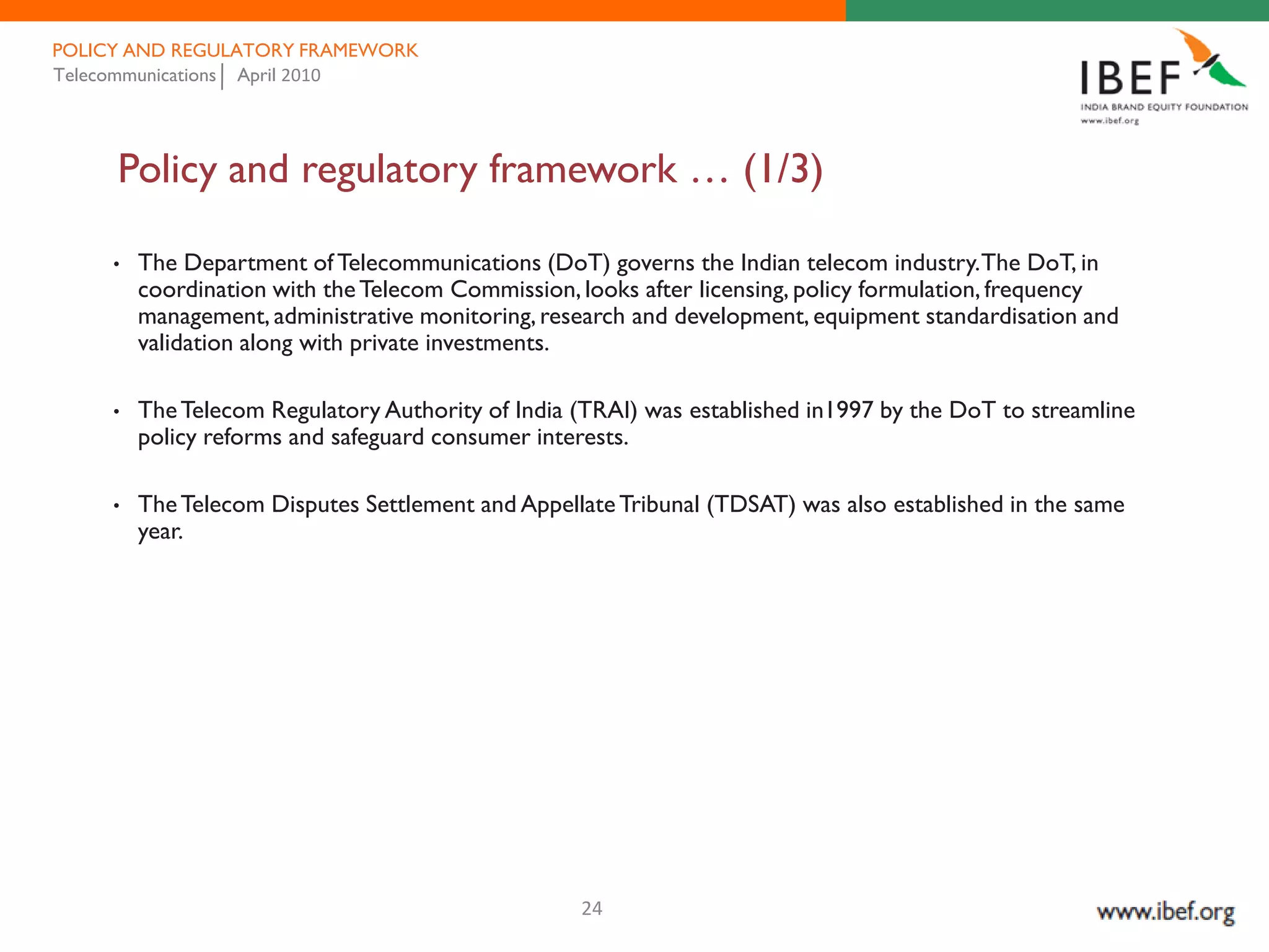 POLICY AND REGULATORY FRAMEWORK
Telecommunications April 2010




     Policy and regulatory framework … (1/3)

     •   The Department of Telecommunications (DoT) governs the Indian telecom industry. The DoT, in
         coordination with the Telecom Commission, looks after licensing, policy formulation, frequency
         management, administrative monitoring, research and development, equipment standardisation and
         validation along with private investments.

     •   The Telecom Regulatory Authority of India (TRAI) was established in1997 by the DoT to streamline
         policy reforms and safeguard consumer interests.

     •   The Telecom Disputes Settlement and Appellate Tribunal (TDSAT) was also established in the same
         year.




                                                   24
 