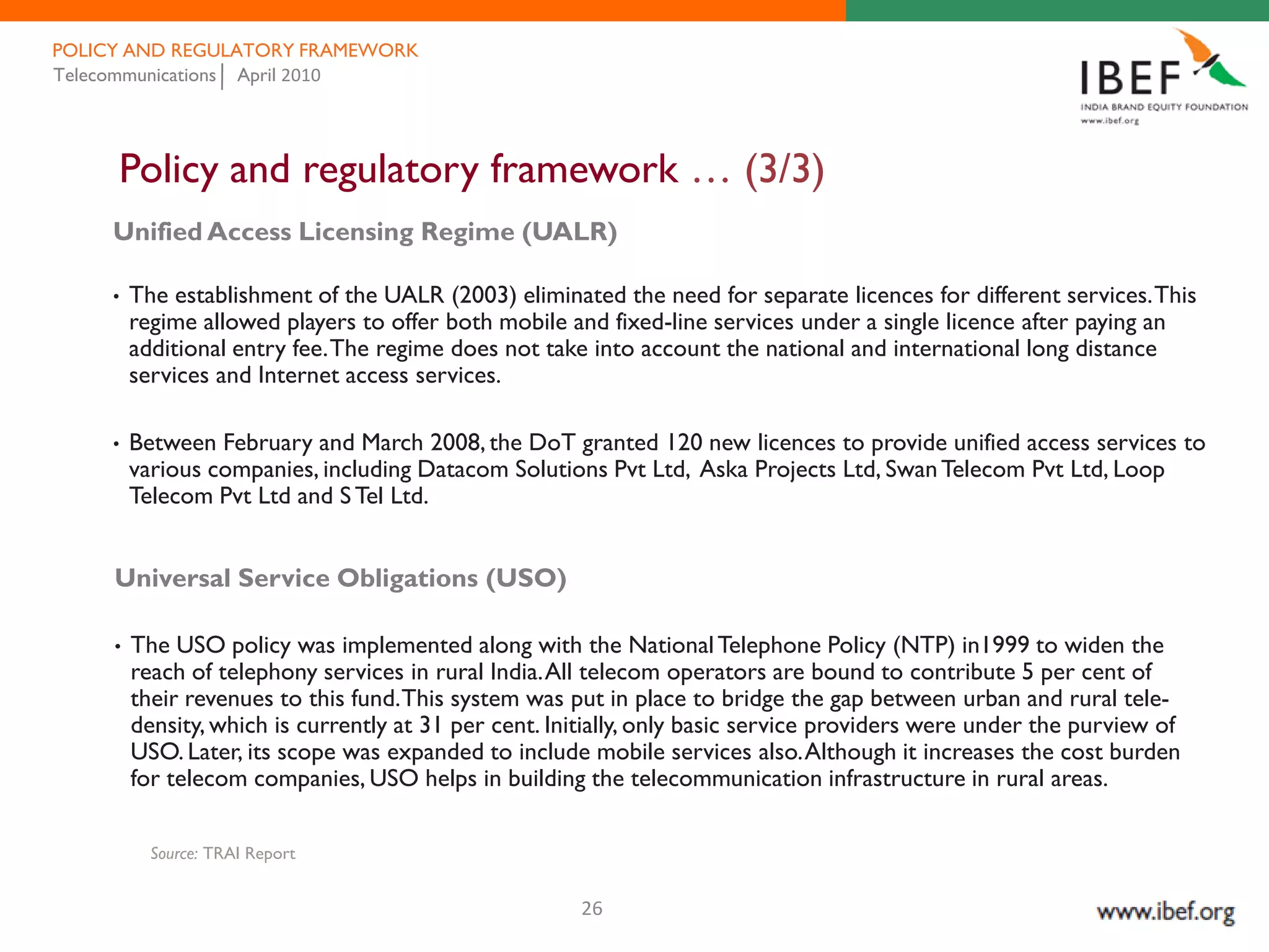 POLICY AND REGULATORY FRAMEWORK
Telecommunications April 2010




     Policy and regulatory framework … (3/3)
     Unified Access Licensing Regime (UALR)

     •   The establishment of the UALR (2003) eliminated the need for separate licences for different services. This
         regime allowed players to offer both mobile and fixed-line services under a single licence after paying an
         additional entry fee. The regime does not take into account the national and international long distance
         services and Internet access services.

     •   Between February and March 2008, the DoT granted 120 new licences to provide unified access services to
         various companies, including Datacom Solutions Pvt Ltd, Aska Projects Ltd, Swan Telecom Pvt Ltd, Loop
         Telecom Pvt Ltd and S Tel Ltd.


     Universal Service Obligations (USO)

     •   The USO policy was implemented along with the National Telephone Policy (NTP) in1999 to widen the
         reach of telephony services in rural India. All telecom operators are bound to contribute 5 per cent of
         their revenues to this fund. This system was put in place to bridge the gap between urban and rural tele-
         density, which is currently at 31 per cent. Initially, only basic service providers were under the purview of
         USO. Later, its scope was expanded to include mobile services also. Although it increases the cost burden
         for telecom companies, USO helps in building the telecommunication infrastructure in rural areas.

           Source: TRAI Report


                                                       26
 