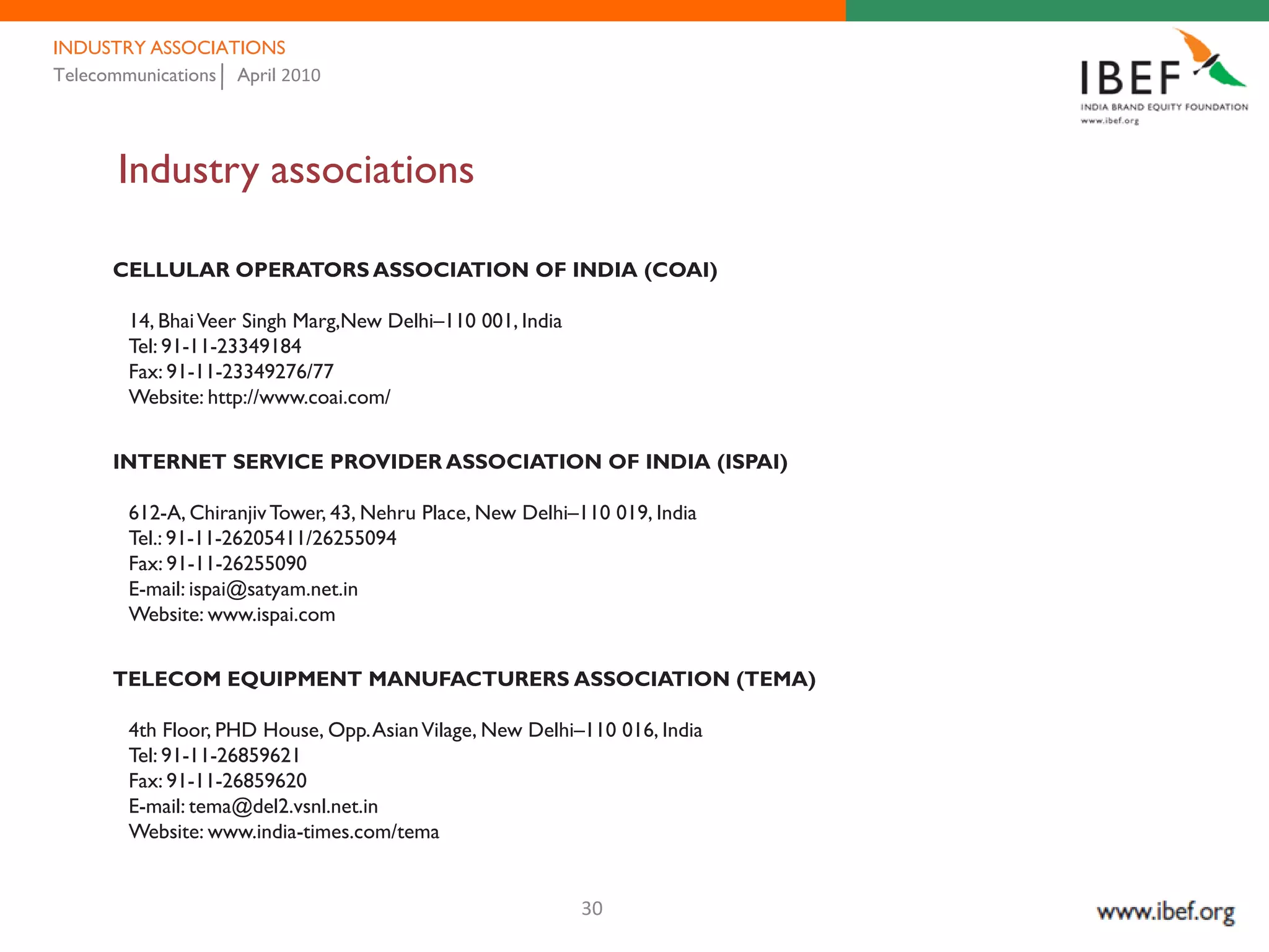 INDUSTRY ASSOCIATIONS
Telecommunications April 2010




       Industry associations

      CELLULAR OPERATORS ASSOCIATION OF INDIA (COAI)

        14, Bhai Veer Singh Marg,New Delhi–110 001, India
        Tel: 91-11-23349184
        Fax: 91-11-23349276/77
        Website: http://www.coai.com/


      INTERNET SERVICE PROVIDER ASSOCIATION OF INDIA (ISPAI)

        612-A, Chiranjiv Tower, 43, Nehru Place, New Delhi–110 019, India
        Tel.: 91-11-26205411/26255094
        Fax: 91-11-26255090
        E-mail: ispai@satyam.net.in
        Website: www.ispai.com


      TELECOM EQUIPMENT MANUFACTURERS ASSOCIATION (TEMA)

        4th Floor, PHD House, Opp. Asian Vilage, New Delhi–110 016, India
        Tel: 91-11-26859621
        Fax: 91-11-26859620
        E-mail: tema@del2.vsnl.net.in
        Website: www.india-times.com/tema


                                                            30
 